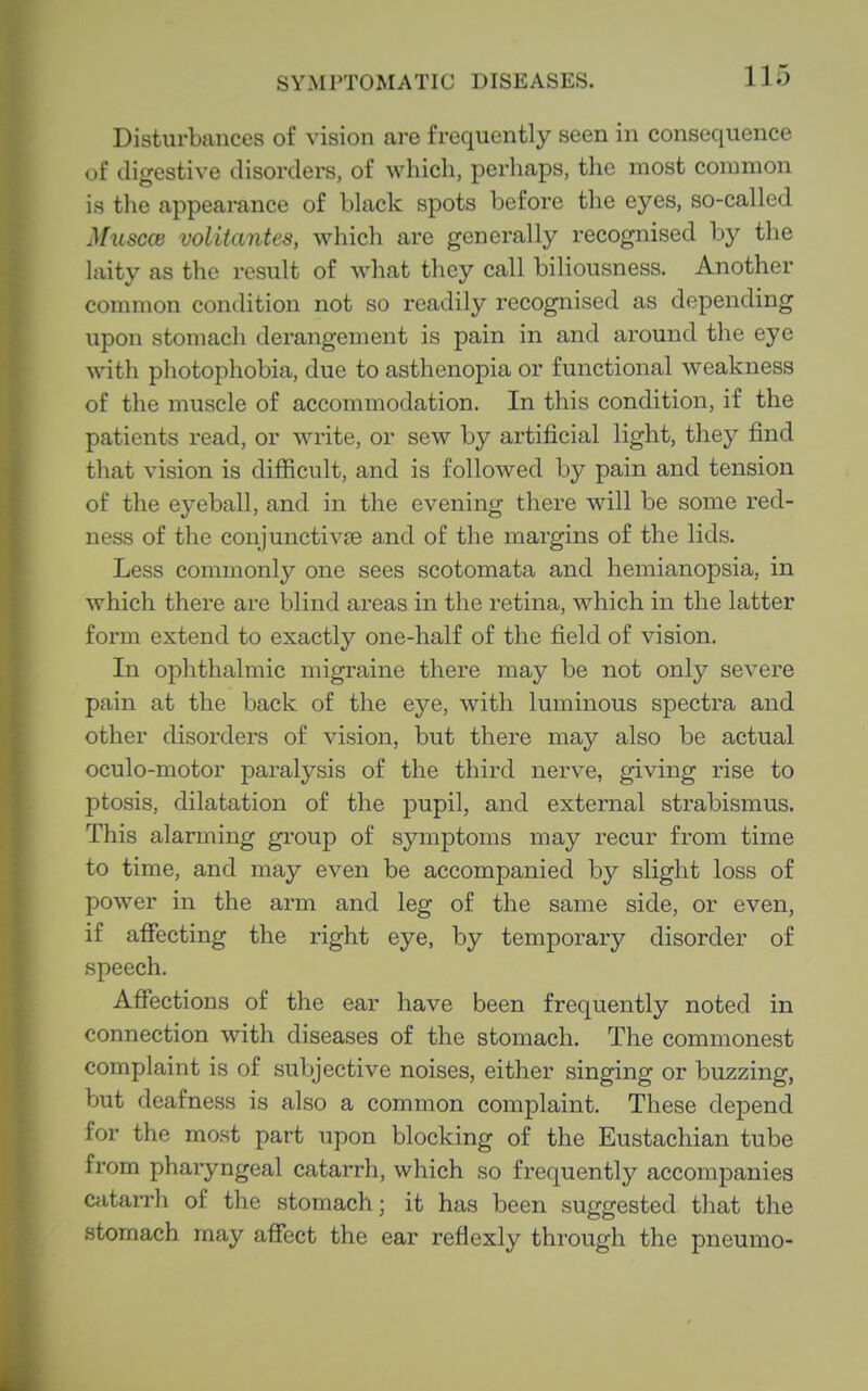 Disturbances of vision are frequently seen in consequence of digestive disorders, of which, perhaps, the most common is the appearance of bhick spots before the eyes, so-called Muscce volitantes, which are generally recognised by the laity as the result of what they call biliousness. Another common condition not so readily recognised as depending upon stomach derangement is pain in and around the eye with photophobia, due to asthenopia or functional weakness of the muscle of accommodation. In this condition, if the patients read, or write, or sew by artificial light, they find that vision is difiicult, and is followed by pain and tension of the eyeball, and in the evening there will be some red- ness of the conjunctivae and of the margins of the lids. Less commonly one sees scotomata and hemianopsia, in which there are blind areas in the retina, which in the latter form extend to exactly one-half of the field of vision. In ophthalmic migraine there may be not only severe pain at the back of the eye, with luminous spectra and other disorders of vision, but there may also be actual oculo-motor paralysis of the third nerve, giving rise to ptosis, dilatation of the pupil, and external strabismus. This alarming group of symptoms may recur from time to time, and may even be accompanied by slight loss of power in the arm and leg of the same side, or even, if affecting the right eye, by temporary disorder of speech. Affections of the ear have been frequently noted in connection with diseases of the stomach. The commonest complaint is of subjective noises, either singing or buzzing, but deafness is also a common complaint. These depend for the most part upon blocking of the Eustachian tube from pharyngeal catarrh, which so frequently accompanies catarrh of the stomach; it has been suggested that the stomach may affect the ear reflexly through the pneumo-