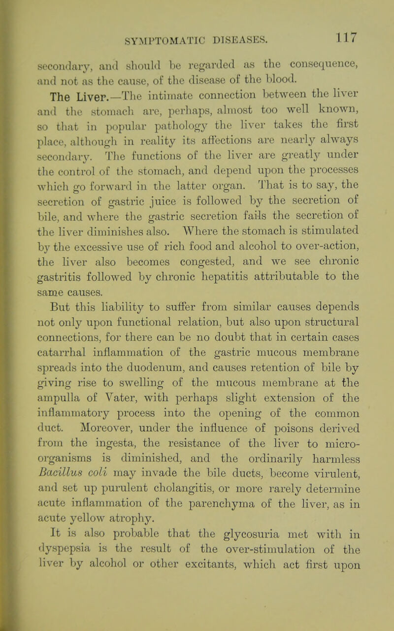 secondary, and sliould be regarded as tlie consequence, and not as tlie cause, of the disease of the blood. The Liver.—Tlie intimate connection between the liver and tliu stomach are, perhaps, almost too well known, so that in popular pathology the liver takes the first place, although in reality its affections are nearly always secondary. Tlie functions of the liver are greatly under the control of the stomach, and depend upon the processes which go forward in the latter organ. That is to say, the secretion of gastric juice is followed by the secretion of bile, and where the gastric secretion fails the secretion of the liver diminishes also. Where the stomach is stimulated by the excessive use of rich food and alcohol to over-action, the liver also becomes congested, and we see chronic gastritis followed by chronic hepatitis attributable to the same causes. But this liability to suffer from similar causes depends not only upon functional relation, but also upon structural connections, for there can be no doubt that in certain cases catarrhal inflammation of the gastric mucous membrane spreads into the duodenum, and causes retention of bile by giving rise to swelling of the mucous membrane at the ampulla of Vater, with perhaps slight extension of the inflammatory process into the opening of the common duct. Moreover, under the influence of poisons derived from the ingesta, the resistance of the liver to micro- organisms is diminished, and the ordinarily harmless Bacillus coli may invade the bile ducts, become virulent, and set up purulent cholangitis, or more rarely determine acute inflammation of the parenchyma of the liver, as in acute yellow atrophy. It is also probable that the glycosuria met with in dy.spepsia is the result of the over-stimulation of the liver by alcohol or other excitants, which act first upon
