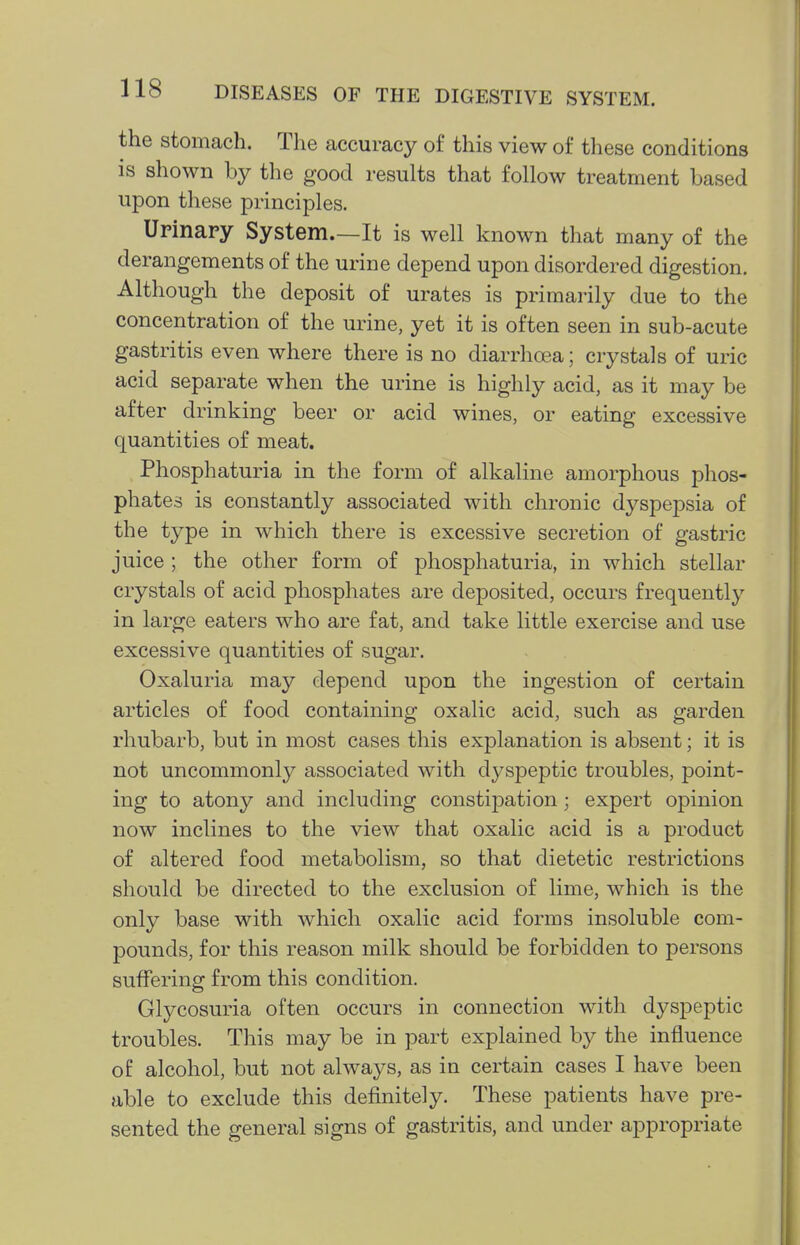 the stomach. The accuracy of this view of these conditions is shown by the good results that follow treatment based upon these principles. Urinary System.—It is well known that many of the derangements of the urine depend upon disordered digestion. Although the deposit of urates is primarily due to the concentration of the urine, yet it is often seen in sub-acute gastritis even where there is no diarrhoea; crystals of uric acid separate when the urine is highly acid, as it may be after drinking beer or acid wines, or eating excessive quantities of meat. Phosphaturia in the form of alkaline amorphous phos- phates is constantly associated with chronic dyspepsia of the type in which there is excessive secretion of gastric juice ; the other form of phosphaturia, in which stellar crystals of acid phosphates are deposited, occurs frequently in large eaters who are fat, and take little exercise and use excessive quantities of sugar. Oxaluria may depend upon the ingestion of certain articles of food containing oxalic acid, such as garden rhubarb, but in most cases this explanation is absent; it is not uncommonly associated with dyspeptic troubles, point- ing to atony and including constij^ation; expert opinion now inclines to the view that oxalic acid is a product of altered food metabolism, so that dietetic restrictions should be directed to the exclusion of lime, which is the only base with which oxalic acid forms insoluble com- pounds, for this reason milk should be forbidden to persons suffering from this condition. Glycosuria often occurs in connection with dyspeptic troubles. This may be in part explained by the influence of alcohol, but not always, as in certain cases I have been able to exclude this definitely. These patients have pre- sented the general signs of gastritis, and under appropriate