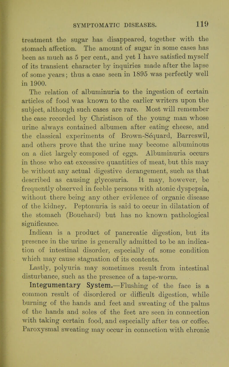 treatment the sugar lias disappeared, together witli the stomach artectioii. The amount of sugar in some cases has been as much as 5 per cent., and yet I have satisfied myself of its transient character by inquiries made after the lapse of some years; thus a case seen in 1895 was perfectly well in 1900. The relation of albuminuria to the ingestion of certain articles of food was known to the earlier writers upon the subject, although such cases are rare. Most will remember the case recorded by Christison of the young man whose urine always contained albumen after eating cheese, and the classical experiments of Brown-Sequard, Barreswil, and others prove that the urine may become albuminous on a diet largely composed of eggs. Albuminuria occurs in those who eat excessive quantities of meat, but this may be without any actual digestive derangement, such as that described as causing glycosuria. It may, however, be frequently observed in feeble persons with atonic dyspepsia, without there being any other evidence of organic disease of the kidney. Peptonuria is said to occur in dilatation of the stomach (Bouchard) but has no known pathological significance. Indican is a product of pancreatic digestion, but its presence in the urine is generally admitted to be an indica- tion of intestinal disorder, especially of some condition which may cause stagnation of its contents. Lastly, polyuria may sometimes result from intestinal disturbance, .such as the presence of a tape-worm. Integ-umentary System.—Flushing of the face is a common result of disordered or difficult digestion, while burning of the hands and feet and sweating of the palms of the hands and soles of the feet are seen in connection with taking certain food, and especially after tea or coffee. Paroxysmal sweating may occur in connection with chronic