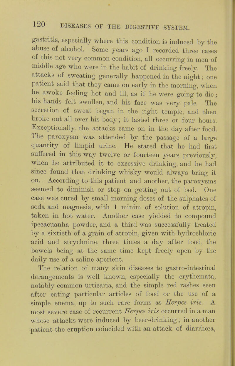 gastritis, especially where this condition is induced by the abuse of alcohol. Some years ago I recorded three cases of this not very common condition, all occurring in men of middle age who were in the habit of drinking freely. The attacks of sweating generally happened in the night; one patient said that they came on early in the morning, when he awoke feeling hot and ill, as if he were going to die; his hands felt swollen, and his face was very pale. The secretion of sweat began in the right temple, and then broke out all over his body; it lasted three or four hours. Exceptionally, the attacks came on in the day after food. The paroxysm was attended by the passage of a large quantity of limpid urine. He stated that he had first suffered in this way twelve or fourteen years previously, when he attributed it to excessive drinking, and he had since found that drinking whisky would always bring it on. According to this patient and another, the paroxysms seemed to diminish or stop on getting out of bed. One case was cured by small morning doses of the sulphates of soda and magnesia, with 1 minim of solution of atropin, taken in hot water. Another case yielded to compound ipecacuanha powder, and a third was successfully treated by a sixtieth of a grain of atropin, given with hj^drochloric acid and strychnine, three times a day after food, the bowels being at the same time kept freely open by the daily use of a saline aperient. The relation of many skin diseases to gastro-intestinal derangements is well known, especially the erythemata, notably common urticaria, and the simple red rashes seen after eating particular articles of food or the use of a simple enema, up to such rare forms as Herpes iris. A most severe case of recurrent Herjjes iris occurred in a man whose attacks were induced by beer-drinking; in another patient the eruption coincided with an attack of diarrhoea,