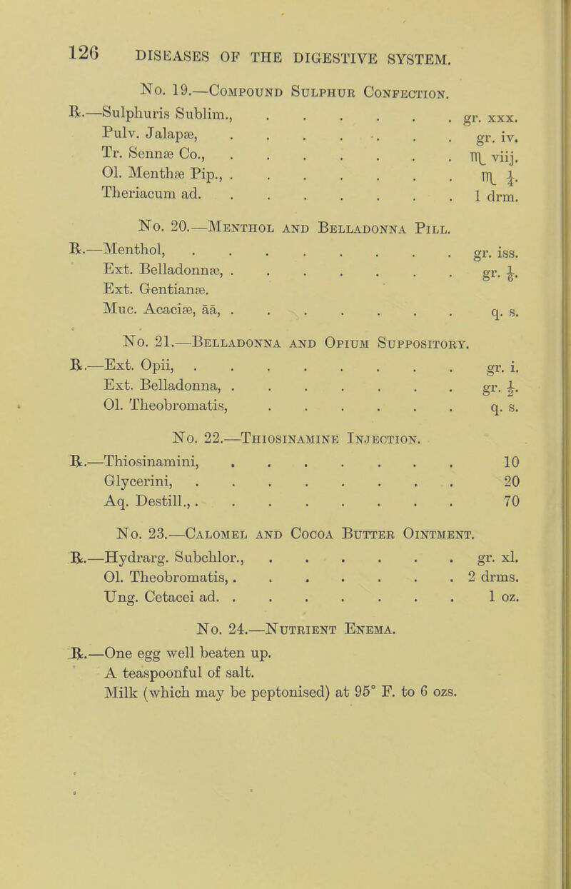 No. 19.—Compound Sulphur Confection R.—Sulphuris Sublim., Pulv. Jalapae, Tr. Sennse Co., 01. Mentha Pip., . Theriacum ad. No. 20.—Menthol and Belladonna Pill R.—Menthol, Ext. Belladonnse, ...... Ext. Gentianse. Muc. Acacise, aa, . gr. XXX. gr. iv. R viij. R h 1 drm. gr. iss. q. s. No. 21.—Belladonna and Opium Suppository. R.—Ext. Opii, gr. i. Ext. Belladonna, . . . . . . . gr. ^. 01. Theobromatis, ...... q. s. No. 22.—Thiosinamine Injection. Jic.—Thiosinamini, ...... Glycerini, ....... Aq. Destill.,....... 10 20 70 No. 23,—Calomel and Cocoa Butter Ointment. ;R.—Hydrarg. Subchlor., gr- xl. 01. Theobromatis,....... 2 drms. Ung. Cetacei ad. . . . . . . . 1 oz. No. 24.—Nutrient Enema. _R.—One egg well beaten up. A teaspoonful of salt. Milk (which may be peptonised) at 95° F. to 6 ozs.