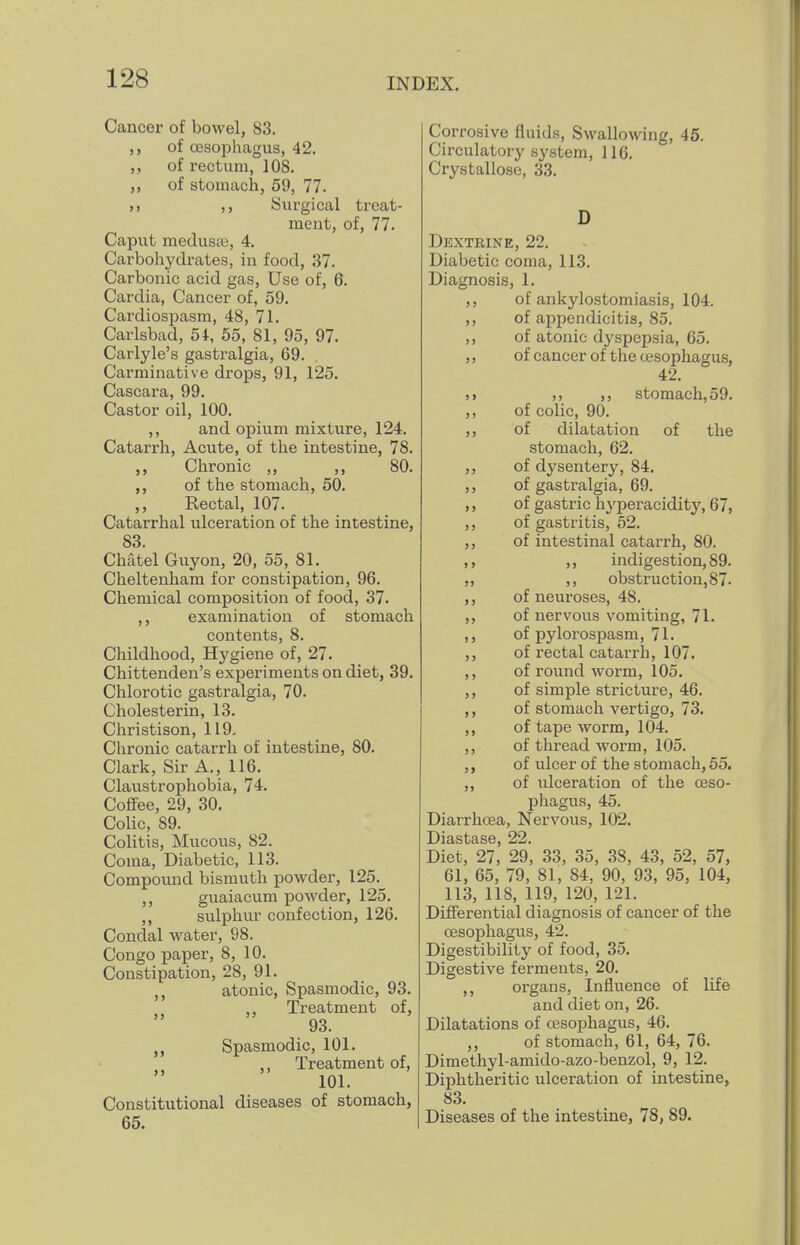Cancer of bowel, 83. ,, of oesophagus, 42. of rectum, 108. ,, of stomach, 59, 77. >) ,, Surgical treat- ment, of, 77. Caput medusa3, 4. Carbohjalrates, in food, 37. Carbonic acid gas. Use of, 6. Cardia, Cancer of, 59. Cardiospasm, 48, 71. Carlsbad, 54, 55, 81, 95, 97. Carlyle's gastralgia, 69. Carminative drops, 91, 125. Cascara, 99. Castor oil, 100. ,, and opium mixture, 124. Catarrh, Acute, of the intestine, 78. ,, Chronic ,, ,, 80. ,, of the stomach, 50. ,, Rectal, 107. Catarrhal ulceration of the intestine, 83 Chatel Guy on, 20, 55, 81. Cheltenham for constipation, 96. Chemical composition of food, 37. ,, examination of stomach contents, 8. Childhood, Hygiene of, 27. Chittenden's experiments on diet, 39. Chlorotic gastralgia, 70. Cholesterin, 13. Christison, 119. Chronic catarrh of intestine, 80. Clark, Sir A., 116. Claustrophobia, 74. Coflfee, 29, 30. Colic, 89. Colitis, Mucous, 82. Coma, Diabetic, 113. Compound bismuth powder, 125. guaiacum powder, 125. ,, sulphur confection, 126. Condal water, 98. Congo paper, 8, 10. Constipation, 28, 91. ,, atonic, Spasmodic, 93. ,, Treatment of, 93. ,, Spasmodic, 101. ,, Treatment of, 101. Constitutional diseases of stomach, 65. Corrosive fluids. Swallowing, 45. Circulatory system, 116. Crystallose, 33. D Dextrine, 22. Diabetic coma, 113. Diagnosis, 1. ,, of ankylostomiasis, 104. ,, of appendicitis, 85. ,, of atonic dyspepsia, 65. ,, of cancer of the oesophagus, 42. )> ,, stomach, 59. ,, of colic, 90. ,, of dilatation of the stomach, 62. ,, of dysentery, 84. ,, of gastralgia, 69. ,, of gastric hyperacidity, 67, ,, of gastritis, 52. ,, of intestinal catarrh, 80. ,, ,, indigestion, 89. „ ,, obstruction, 87- ,, of neuroses, 48. ,, of nervous vomiting, 71. ,, of pylorospasm, 71. ,, of rectal catarrh, 107. ,, of round worm, 105. ,, of simple stricture, 46. ,, of stomach vertigo, 73. ,, of tape worm, 104. ,, of thread worm, 105. ,, of ulcer of the stomach, 55. ,, of ulceration of the oeso- phagus, 45. Diarrhoea, Nervous, 102. Diastase, 22. Diet, 27, 29, 33, 35, 38, 43, 52, 57, 61, 65, 79, 81, 84, 90, 93, 95, 104, 113, 118, 119, 120, 121. Differential diagnosis of cancer of the oesophagus, 42. Digestibility of food, 35. Digestive ferments, 20. ,, organs, Influence of life and diet on, 26. Dilatations of oesophagus, 46. ,, of stomach, 61, 64, 76. Dimethyl-amido-azo-benzol, 9, 12. Diphtheritic ulceration of intestine, 83. Diseases of the intestine, 78, 89.