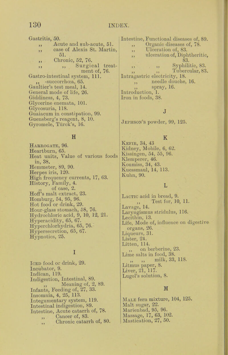 Gastritis, 50. Acute and sub-acute, 51. case of Alexis St. Martin, 51. „ Chronic, 52, 76. ,, Surgical treat- ment of, 76. Gastro-intestinal system, 111. -succorrhoea, 65. Gaultier's test meal, 14. General mode of life, 26. Giddiness, 4, 73. Glycerine enemata, 101. Glycosuria, 118. Guaiacum in constipation, 99. Guensberg's reagent, 8, 10. Gyromele, Tiirck's, 16. H Harrogate, 96. Heartburn, 65. Heat units, Value of various foods in, 38, Hemmeter, 89, 90. Herpes iris, 120. High frequency currents, 17, 63. History, Family, 4. ,, of case, 2. Hoff's malt extract, 23. Homburg, 54, 95, 96. Hot food or drink, 29. Hour-glass stomach, 58, 76. Hydrochloric acid, 9, 10, 12, 21. Hyperacidit3% 65, 67. Hyperchlorhydria, 65, 76. Hypersecretion, 65, 67. Hypnotics, 25. I Iced food or drink, 29. Incubator, 9. Indican, 119. Indigestion, Intestinal, 89. „ Meaning of, 2, 89. Infants, Feeding of, 27, 33. Insomnia, 4, 25, 113. Integumentary system, 119. Intestinal indigestion, 89. Intestine, Acute catarrh of, 78. ,, Cancer of, 83. ,, Chronic catarrh of, 80. Intestine, Functional diseases of, 89. ,, Organic diseases of, 78. ,, Ulceration of, 83. ,, ulceration of. Diphtheritic, 83. ,, ,, Syphilitic, 83. ,, ,, Tubercular, 83. Intragastric electricity, 18. ,, needle douche, 16. spray, 16. Introduction, 1. Iron in foods, 38. J Jephson's powder, 99, 125. K Kefir, 34, 43 Kidney, Mobile, 6, 62. Kissingen, 54, 55, 96. Klemperer, 46. Koumiss, 34, 43. Kuessmaul, 14, 113. Kuhn, 90. L Lactic acid in bread, 9. ,, Test for, 10, 11. Lavage, 14. Laryngismus stridulus, 116. Lecithin, 13. Life, Mode of, influence on digestive organs, 26. Liqueurs, 31. Lister, 24. Litten, 114. ,, on berberine, 23. Lime salts in food, 38. „ „ milk, 33, 118. Litmus paper, 8. Liver, 21, 117. Lugol's solution, 8. M Male fern mixture, 104, 125. Malt sugar, 22. Marienbad, 95, 96. Massage, 17, 63, 102. Mastication, 27, 50.