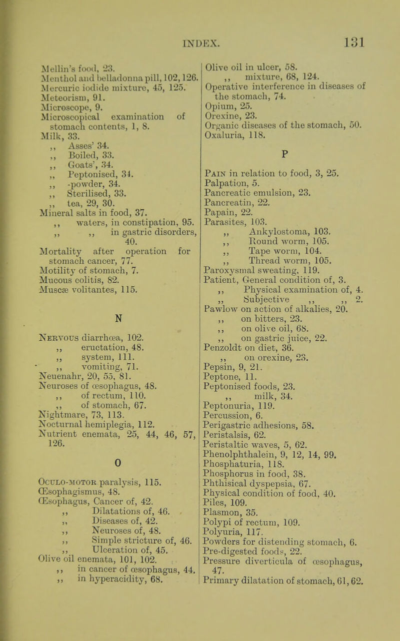 Mollin's fooil, '2:i. Menthol and lielhidonna pill, 102,126. Mercuric iodide mixture, 45, 1*25. Meteorisni, 91. Microscope, 9. Microscopical oxamination of stomach contents, 1, 8. Milk, .S3. ,, Asses' 34. Boiled, 33, ,, Goats', 34. ,, Peptonised, 34. ,, -powder, 34. ,, Sterilised, 33. ,, tea, 29, 30. Mineral salts in food, 37. ,, waters, in constipation, 95. ,, ,, in gastric disorders, 40. Mortality after operation for stomach cancer, 77. Motility of stomach, 7. Mucous colitis, 82. Muscse volitantes, 115. N Nervous diarrhoea, 102. ,, eructation, 48. ,, system, 111. ,, vomiting, 71. Neuenahr, 20, 55. 81. Neuroses of cesophagus, 48. ,, of rectum, 110. ,, of stomach, 67. Jsightmare, 73, 113. Nocturnal hemiplegia, 112. Nutrient enemata, 25, 44, 46, 57, 126. 0 OctTLO-MOTOK paralysis, 115. Q^sophagismus, 48. fEsophagus, Cancer of, 42. ,, Dilatations of, 46. ,, Diseases of, 42. ,, Neuroses of, 48. ,, Simple stricture of, 46. ,, Ulceration of, 45. Olive oil enemata, 101, 102. ,, in cancer of ojsophagus, 44. ,, in hyperacidity, 68. Olivo oil in ulcer, 58. ,, mixture, 68, 124. Operative interference in diseases of the stomach, 74. Opium, 25. Oroxine, 23. Organic diseases of the stomach, 50. Oxaluria, 118. P Pain in relation to food, 3, 25. Palpation, 5. Pancreatic emulsion, 23. Pancreatin, 22. Papain, 22. Parasites, 103. „ Ankylostoma, 103. ,, Round worm, 105. ,, Tape worm, 104. ,, Thread worm, 105. Parox^'sinal sweating, 119, Patient, General condition of, 3. Physical examination of, 4. ,, Subjective ,, ,,2. Pawlow on action of alkalies, 20. ,, on bitters, 23. ,, on olive oil, 6b. ,, on gastric juice, 22. Penzoldt on diet, 36. ,, on orexine, 23. Pepsin, 9, 21. Peptone, 11. Peptonised foods, 2,3. ,, milk, 34, Peptonuria, 119. Percussion, 6. Perigastric adhesions, 58. Peristalsis, 62. Peristaltic waves, 5, 62. Phenolphthalein, 9, 12, 14, 99. Phosphaturia, 118. Phosphorus in food, 38. Phthisical dyspepsia, 67. Physical condition of food, 40. Piles, 109. Plasmon, 35. Polypi of rectum, 109. Polyuria, 117. Powders for distending stomach, 6. Pre-digested foofls, 22. Pressure diverticula of (Ksophagus, 47. Primary dilatation of stomach, 61,62.