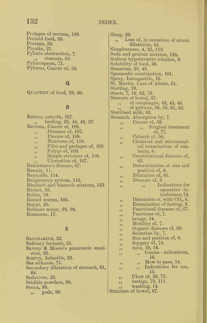 Prolapse of rectum, 109. Proteid food, 39. Protene, 35. Ptyalin, 21. Pyloric obstruction, 7. ,, stenosis, 58. Pylorospasm, 71. Pylorus, Cancer of, 59. Q Quantity of food, 39, 40. R Rectal catarrh, 107. ,, feeding, 25, 44, 46, 57. Rectum, Cancer of, 108. ,, Diseases of, 107. Fissure of, 108. ,, Neuroses of, 110. ,, Piles and prolapse of, 109. Polypi of, 109. ,, Simple stricture of, 108. ,, Ulceration of, 107. Reichmann's disease, 67. Rennin, 11. Reynolds, 114. Respiratory system, 116. Rhubarb and bismuth mixture, 123. Richet, 35. Robin, 19. Round worms, 105. Royat, 20. Rubinat water, 28, 98. Rurasasus, 17. S Saccharine, 32. Salivary ferment, 21. Savory'& Moore's pancreatic emul- sion, 23. Scurvy, Infantile, 33. Sea sickness, 71. Secondary dilatation of stomach, 61, 64. Sedatives, 25. Seidiitz powders, 98. Senna, 98. . „ pods, 99. Sleep, 29. ,, Loss of, in causation of atonic dilatation, 61. Sleeplessness, 4, 25, 113. Soda and gentian mixture, 128. Sodium hypobromite solution, 9. Solubility of food, 36. Somatose, 35, 43. Spasmodic constipation, 101. Spray, Intragastric, 16. St. Martin, Case of Alexis, 51. Starling, 19. Stasis, 7, 16, 62, 76. Stenosis of bowel, 87. ,, of oesophagus, 42, 43, 46. ,, of pylorus, 56, 58, 61, 62. Sterilised milk, 33. Stomach, Absorption hy, 7. ,, Cancer of, 59. ,, ,, Surgical treatment of, 77. ,, Catarrh of, 50. ,, Chemical and microscopi- cal examination of con- tents, 8. ,, Constitutional diseases of, 65. ,, Determination of size and position of, 6. ,, Dilatation of, 61. ,, Diseases of, 5. ,, Indications for operative in- tei'ference, 74. ,, Distension of, with COo, 6. ,, Examination of fasting, 8. ,, Functional diseases of, 67. Functions of, 7. ,, lavage, 14. ,, Motility of, 7. ,, Organic diseases of, 50. ,, Secretion by, 7. ,, Size and position of, 6. ,, Surgery of, 74. tube, 10, 14. ,, ,, Contra - indications, 16. ,, ,, How to pass, 14. ,, ,, Indications for use, 15. Ulcer of, 55, 75. ,, vertigo, 73, 111. ,, washing, 14. Stricture of bowel, 87.