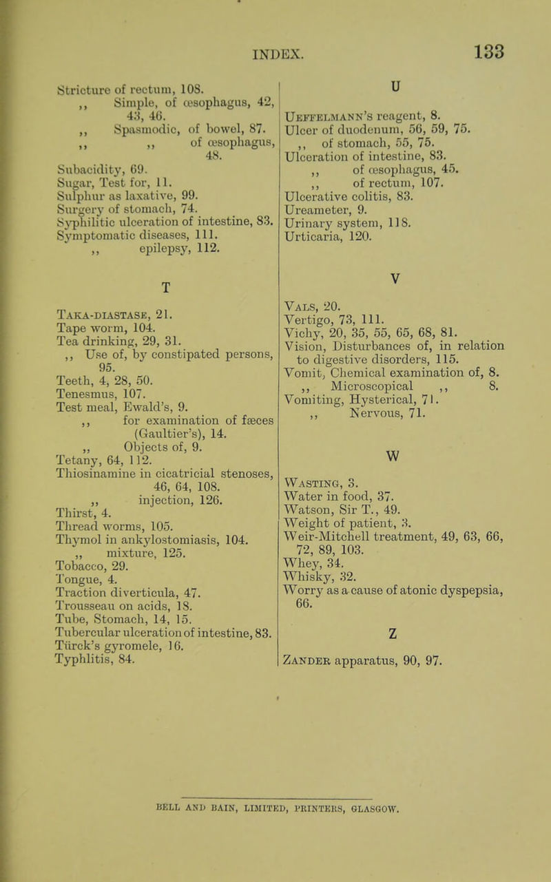 Stricture of rectum, 108. Simple, of a>sophagU8, 42, 43, 4(j. Spasmodic, of bowel, 87. ,, of ojsophagus, 48. Subacidity, 69. Sugar, Test for, 11. Sulphur as laxative, 99. Surgery of stomach, 74. S^^hilitic ulceration of intestine, 83. Symptomatic diseases. 111. ,, epilepsy, 112. T Taka-diastase, 21. Tape worm, 104. Tea drinking, 29, 31. ,, Use of, by constipated persons, 95. Teeth, 4, 28, 50. Tenesmus, 107. Test meal, Ewald's, 9. ,, for examination of faeces (Gaultier's), 14. „ Objects of, 9. Tetany, 64, 112. Thiosinaraine in cicatricial stenoses, 46, 64, 108. ,, injection, 126. Thirst, 4. Tliread worms, 105. Thymol in ankylostomiasis, 104. „ mixture, 125. Tobacco, 29. Tongue, 4. Traction diverticula, 47. Trousseau on acids, 18. Tube, Stomach, 14, 15. Tubercular ulceration of intestine, 83. Tiirck's gyromele, 16. Typhlitis, 84. u Ueftelmann's reagent, 8. Ulcer of duodenum, 56, 59, 75. ,, of stomach, 55, 75. Ulceration of intestine, 83. of (esophagus, 45. of rectum, 107. Ulcerative colitis, 83. Ureameter, 9. Urinary system, 118. Urticaria, 120. V Vals, 20. Vertigo, 73, 111. Vichy, 20, 35, 55, 65, 68, 81. Vision, Disturbances of, in relation to digestive disorders, 115. Vomit, Chemical examination of, 8. ,, Microscopical ,, 8. Vomiting, Hysterical, 71. ,, Nervous, 71. w Wasting, 3. Water in food, 37. Watson, Sir T., 49. Weight of patient, 3. Weir-Mitchell treatment, 49, 63, 66, 72, 89, 103. Whey, 34. Whisky, 32. Worry as a cause of atonic dyspepsia, 66. Z Zander apparatus, 90, 97. BELL ANI> BAIN, LIMITKD, I'RINTEKS, GLASGOW.