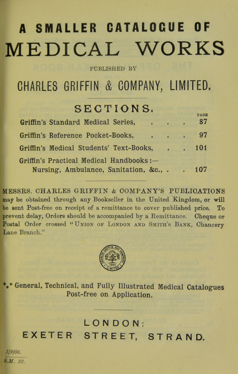 A SMALLER CATALOGUE OF MEDICAL WORKS PUBLISHED BY CHARLES GRIFFIN & COMPANY, LIMITED. SECTIONS. PAQB Griffin's Standard Medical Series, ... 87 Griffin's Reference Pocket-Books, ... 97 Griffin's Medical Students' Text-Books, . . 101 Griffin's Practical Medical Handbooks :— Nursing, Ambulance, Sanitation, &c., . .107 MESSRS. CHARLES GRIFFIN & COMPANY'S PUBLICATIONS may be obtained through any Bookseller in the United Kingdom, or will be sent Post-free on receipt of a remittance to cover published price. To prevent delay, Orders should be accompanied by a Remittance. Cheque or Postal Order crossed Union of London and Smith's Bank, Chancery Lane Branch. %* General, Technical, and Fully Illustrated Medical Catalogues Post-free on Application. LONDON: EXETER STREET. STRAND. 119/00. 8.M. 3e.