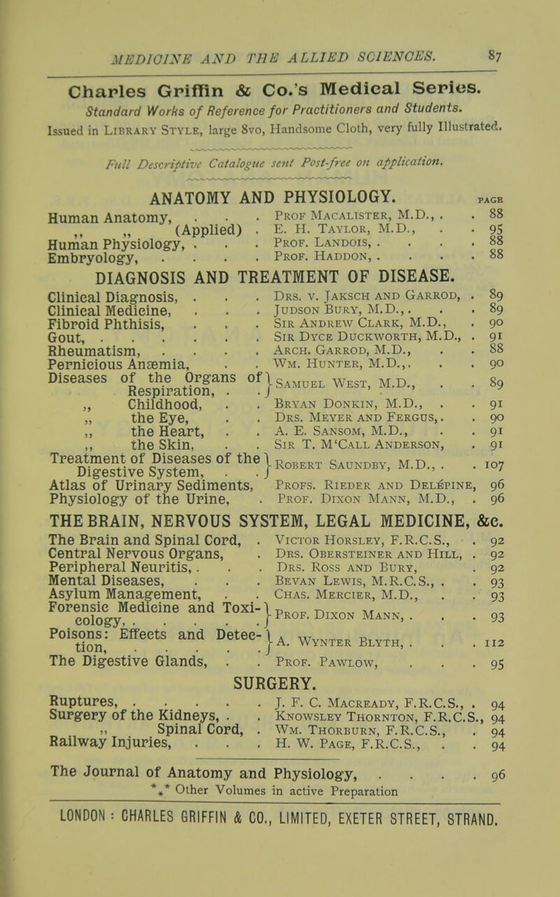 Charles GriflRn & Co.'s Medical Series. standard Works of Reference for Practitioners and Students. Issued in Library Style, large 8vo, Handsome Cloth, very fully Illustrated. Full Descriptive Catalogue sent Post-free on application. ANATOMY AND PHYSIOLOGY. Prof Macalister, M.D., E. H. Taylor, M.D., Prof. Landois, . Prof, Haddon, . Human Anatomy, (Applied) Human Physiology, . Embryolog-y, DIAGNOSIS AND TREATMENT OF DISEASE. Clinical Diagnosis, Clinical Medicine, Fibroid Phthisis, Gout, Rheumatism, Pernicious Ansemia, Diseases Drs. v. Jaksch and Garrod, JuDSON Bury, M.D.,. Sir Andrew Clark, M.D Sir Dyce Duckworth, M.D., Arch. Garrod, M.D Wm. Hunter, M.D.,. PAGB 88 95 88 88 89 89 90 91 88 90 89 91 90 91 91 107 96 96 ^LsMr^ OfjSAMUKLWEST, M.D., „ Childhood, . . Bryan Donkin, M.D., „ the Eye, . . Drs. Meyer and Fergus, , „ the Heart, . . A. E. Sansom, M.D., ,, the Skin, . . Sir T. M'Call Anderson, Treatment of Diseases of the\T^ni^^,,., nvm^v ivr n Digestive System, . . |Roberi Saundb^, M.D., . . Atlas of Urinary Sediments, Profs. Rieder and Delepine, Physiology of the Urine, . Prof. Dixon Mann, M.D., . THE BRAIN, NERVOUS SYSTEM, LEGAL MEDICINE, &c. The Brain and Spinal Cord, . Victor Horsley, F.R.C.S., Central Nervous Organs, . Drs. Obersteiner and Hill, Peripheral Neuritis,. . . Drs. Ross and Bury, Mental Diseases, . . . Bevan Lewis, M.R.C.S., Asylum Management, . . Chas. Mercier, M.D., Forensic Medicine and Toxi-\p„^^ r>,^^x, iv/r..,.- cology, J ^^^ON Mann, . Poisons: Effects and Detee tion, .... The Digestive Glands, . j-A. Wynter Blyth, . . Prof. Pawlow, SURGERY. 92 92 92 93 93 93 112 Ruptures, .... Surgery of the Kidneys, . Spinal Cord, Railway Injuries, 95 94 J. F. C. Macready, F.R.C.S., Knowsley Thornton, F.R.C.S., 94 .94 • 94 Wm. Thorburn, F.R.C.S., H. W. Page, F.R.C.S., The Journal of Anatomy and Physiology, *»* Other Volumes in active Preparation 96