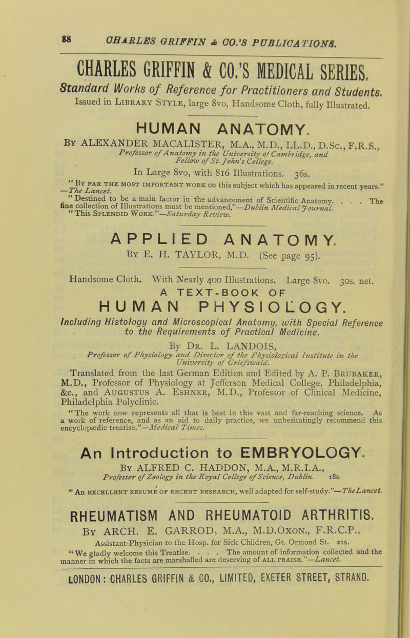 CHARLES GRIFFIN & CO.'S MEDICAL SERIES, Standard Works of Reference for Practitioners and Students. Issued in Library Style, large 8vo, Handsome Cloth, fully Illustrated. HUMAN ANATOMY. By ALEXANDER MACALISTER, M.A., M.D., LL.D., D.Sc, F.R.S., Professor of Atiatomy i« the University ojCambfidge, and Fellow of St. John's College. In Large 8vo, with 8i6 Illustrations. 36s. ^^ IMPORTANT WORK On this Subject which has appeared in recent years. —The Lancet.  Destined to be a main factor in the advancement of Scientific Anatomy. . . . The fine collection of Illustrations must be mentioned.—Z>«5/z« Medical Journal. This Splendid Work.—Sattcrday Review. APPLIED ANATOMY. By E. H. TAYLOR, M.D. (See page 95). Handsome Cloth. With Nearly 400 Illustrations. Large 8vo. 30s. net. A TEXT-BOOK OF HUMAN PHYSIOLOGY. Including Histology and Microscopical Anatomy, with Special Reference to the Requirements of Practical Medicine. By Dr. L. LANDOIS, Professor of Physiology and Director of the Physiological Institute in the University of Griefswald. Translated from the last German Edition and Edited by A. P. Brubaker, M.D., Professor of Physiology at Jefferson Medical College, Philadelphia, &c., and Augustus A. Eshner, M.D., Professor of Chnical Medicine, Philadelphia Polyclinic. The work now represents all that is best in this vast and far-reaching science. As a work of reference, and as an aid to dailj' practice, we unhesitatingly recommend this encyclopaedic treatise.—Medical Tivies. An Introduction to EMBRYOLOGY. By ALFRED C. HADDON, M.A., M.R.I.A., Professor of Zoology in the Royal College of Science, Dublin. i8s.  An EXCELLENT RESUME OF RECENT RESEARCH, well adapted for self-study.—The Lancet. RHEUIVIATISM AND RHEUMATOID ARTHRITIS. By arch. E. GARROD, M.A., M.D.Oxon., F.R.C.P., Assistant-Physician to the Hosp. for Sick Children, Gt. Ormond St. 21s.  We gladly welcome this Treatise. . . . The amount of information collected and the manner in which the facts are marshalled are deserving of all praise.—Z-az/ce/.