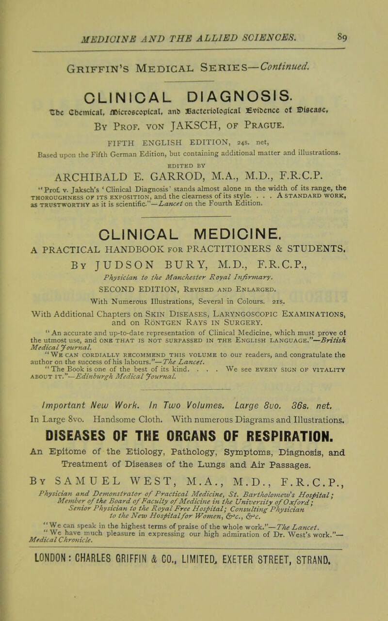 Griffin's Medical SiE:mis.s—Continued. CLINICAL DIAGNOSIS. Ubc Cbcmical, flDicroscopical, an^ 3BacterioIogtcal Evidence of S)f0ea8e, By Prof, von JAKSCH, of Prague. FIFTH ENGLISH EDITION, 24s. net, Based upon the Fifth German Edition, but containing additional matter and illustrations. EDITED BY ARCHIBALD E. GARROD, M.A., M.D., F.R.C.P. Prot V. Jaksch's ' Clinical Diagnosis' stands almost alone in the width of its range, the THOROUGHNESS OF ITS EXPOSITION, and the cleamess of its style. ... A standard work, as TRUSTWORTHY as it is scientific—Z.a>iC(»^ on the Fourth Edition. CLINICAL MEDICINE. A PRACTICAL HANDBOOK for PRACTITIONERS & STUDENTS. By JUDSON bury, M.D., F.R.C.P., Physician to the Manchester Royal Infirmary. SECOND EDITION, Revised and Enlarged. With Numerous Illustrations, Several in Colours. 21s. With Additional Chapters on Skin Diseases, Laryngoscopic Examinations, and on RoNTGEN Rays in Surgery.  An accurate and up-to-date representation of Clinical Medicine, which must prove ol the utmost use, and one that is not surpassed in the English language.—British Medical yotirnal. We CAN cordially recommend this volume to our readers, and congratulate the author on the success of his labours.—The Lancet.  The Book is one of the best of its kind. . . . We see every sign of vitality about it.—Editiburgh Medical yournal. Important New Work, in Two Volumes. Large 8vo. 36s. net. In Large Svo. Handsome Cloth. With numerous Diagrams and Illustrations. DISEASES OF THE ORGANS OF RESPIRATION. An Epitome of the Etiology, Pathology, Symptoms, Diagnosis, and Treatment of Diseases of the Lungs and. Air Passages. By SAMUEL WEST, M.A., M.D., F.R.C.P., Physician and Demonstrator of Practical Medicine, St. BartJiolomeiu's Hospital; Member of the Board 0/ Faculty of Medicine in the University of Oxford; Senior Physician to t/ie Royal Free Hospital; Consulting Physician to the New Hospital for Women, dr^c, &^c. We can speak in the highest terms of praise of the whole work.—77;^ Lancet.  We have much pleasure in expressing our high admiration of Dr. West's work.— Medical Chronicle.