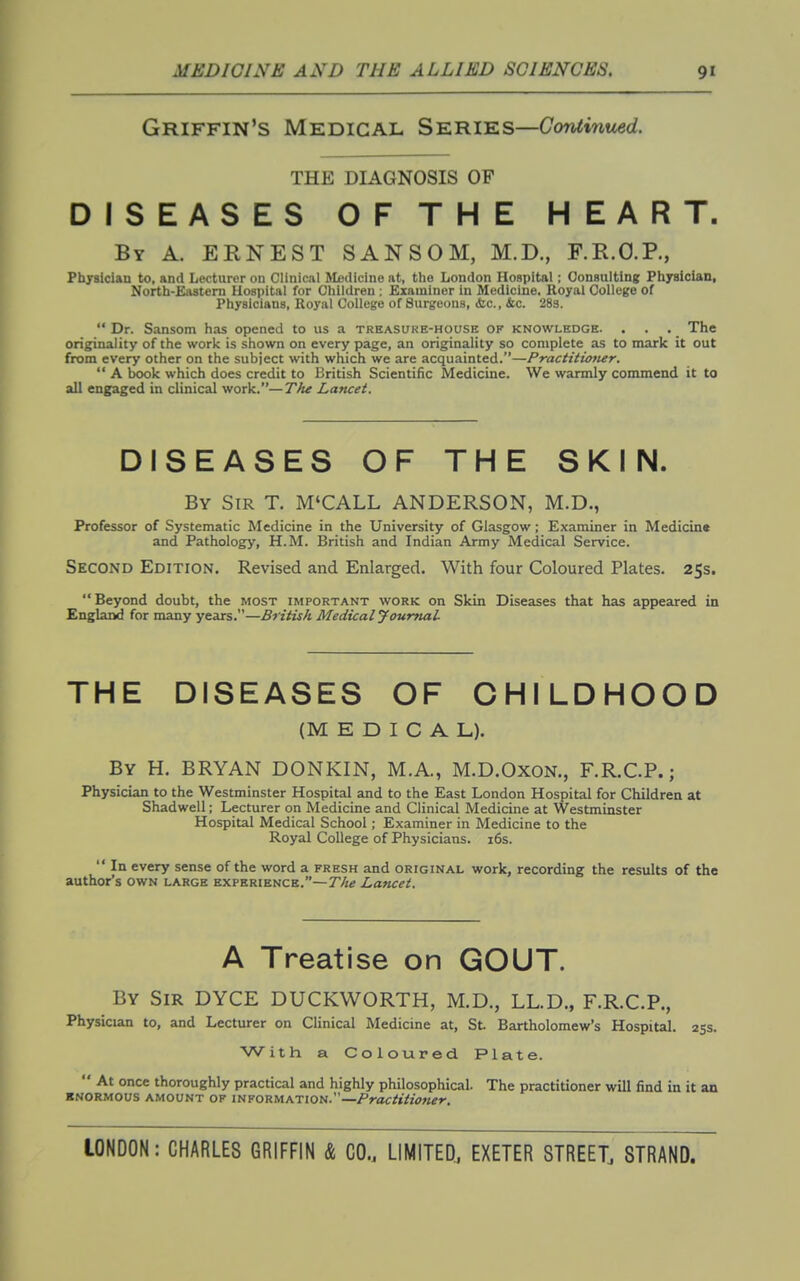 Griffin's Medical Sie.'Riks—Continued. THE DIAGNOSIS OF DISEASES OF THE HEART. By a. ERNEST SANSOM, M.D., F.R.O.P., Physician to, and Lecturer on Clinical Medicine at, the London Hospital; Consulting Pliyslclan, North-Eastem Hospital for Children : Examiner in Medicine. Royal College of Physicians, Royal College of Surgeons, <fec., &c. 283.  Dr. Sansom has opened to us a treasure-house of knowledge. . . . The originality of the work is shown on every page, an originality so complete as to mark it out from every other on the subject with which we are acquainted.—Practitiotier.  A book which does credit to British Scientific Medicine. We warmly commend it to all engaged in clinical work.—The Lancet. DISEASES OF THE SKIN. By Sir T. M'CALL ANDERSON, M.D., Professor of Systematic Medicine in the University of Glasgow; Examiner in Medicine and Pathology, H.M. British and Indian Army Medical Service. Second Edition. Revised and Enlarged. With four Coloured Plates. 25s. Beyond doubt, the most important work on Skin Diseases that has appeared in Englaod for many years.—British Medical Journal THE DISEASES OF CHILDHOOD (MEDICAL). By H. BRYAN DONKIN, M.A., M.D.OxoN., F.R.C.P.; Physician to the Westminster Hospital and to the East London Hospital for Children at Shadwell; Lecturer on Medicine and Clinical Medicine at Westminster Hospital Medical School; Examiner in Medicine to the Royal College of Physicians. i6s.  In every sense of the word a fresh and original work, recording the results of the author's own large exphrience.—T'A^ La?icet. A Treatise on GOUT. By Sir DYCE DUCKWORTH, M.D., LL.D., F.R.C.P., Physician to, and Lecturer on Clinical Medicine at, St. Bartholomew's Hospital. 25s. With a Coloured Plate.  At once thoroughly practical and highly philosophical. The practitioner will find in it an ■NORMOus amount OF INFORMATION.—Practitioner.