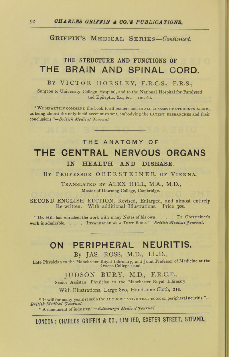 Griffin's Medical Series—Con^muec?. THE STRUCTURE AND FUNCTIONS OF THE BRAIN AND SPINAL CORD. By victor HORSLEY, F.R.C.S., F.R.S., Surgeon to University College Hospital, and to the National Hospital for Paralysed and Epileptic, &c., &c. los. 6d.  We HEARTILY COMMEND the book toall readers and to all classes of students alike, as being almost the only lucid account extant, embodying the latest researches and their conclusions.—Medical Journal. THE ANATOMY OF THE CENTRAL NERVOUS ORGANS IN HEALTH AND DISEASE. By Professor OBERSTEINER, of Vienna. Translated by ALEX HILL, M.A., M.D., Master of Downing College, Cambridge. SECOND ENGLISH EDITION, Revised, Enlarged, and almost entirely Re-written. With additional Illustrations. Price 30s.  Dr. HUl has enriched the work with many Notes of his own. . . . Dr. Obersteiner's work is admirable. . . . Invaluable as A Text-Book.—^nVwA ON PERIPHERAL NEURITIS. By JAS. ROSS, M.D., LL.D., Late Physician to the Manchester Royal Infirmary, and Joint Professor of Medicine at the Owens College; and JUDSON BURY, M.D., F.R.C.R, Senior Assistan Physician to the Manchester Royal Infirmary. With Illustrations, Large 8vo, Handsome Cloth, 21s.  It will for many years remain the authoritative text-book on peripheral neuritis.— British Medical Journal.  A monument of industry.—Ediniurg^A Medical Journal.