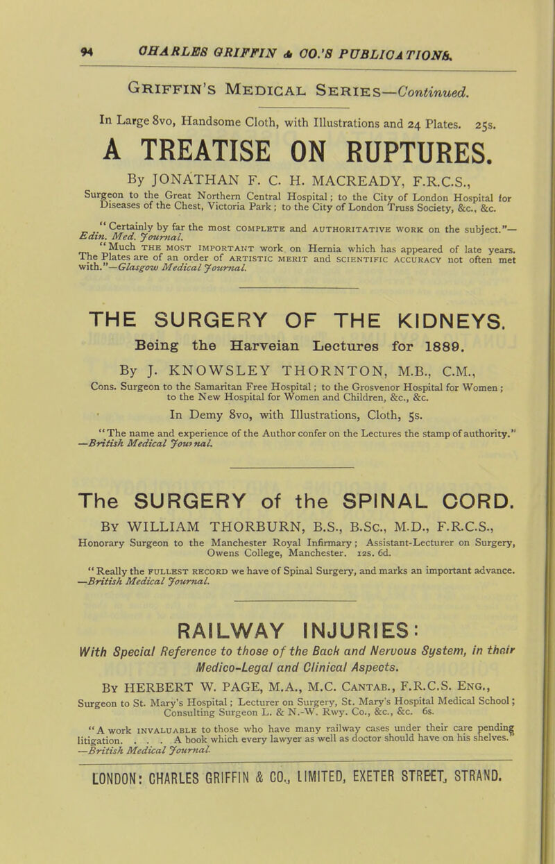 Griffin's Medical Series —Continued. In Large 8vo, Handsome Cloth, with Illustrations and 24 Plates. 25s. A TREATISE ON RUPTURES. By JONATHAN F. C H. MACREADY, F.R.C.S., Surgeon to the Great Northern Central Hospital; to the City of London Hospital for Diseases of the Chest, Victoria Park ; to the City of London Truss Society, &c., &c.  Certainly by far the most complete and authoritative work on the subject.— Edin. Med. ytmmal.  Much THE MOST IMPORTAIJT work On Hernia which has appeared of late years. The Plates are of an order of artistic merit and scientific accuracy not often met Vfith.—Glasg^ozv Medical Journal. THE SURGERY OF THE KIDNEYS. Being the Harveian Lectures for 1889. By J. KNOWSLEY THORNTON, M.B., CM., Cons. Surgeon to the Samaritan Free Hospital; to the Grosvenor Hospital for Women; to the New Hospital for Women and Children, &c., &c. In Demy 8vo, with Illustrations, Cloth, 5s. The name and experience of the Author confer on the Lectures the stamp of authority. —British Medical youf nal. The SURGERY of the SPINAL CORD. By WILLIAM THORBURN, B.S., B.Sc, M.D., F.R.C.S., Honorary Surgeon to the Manchester Royal Infirmary ; Assistant-Lecturer on Surgery, Owens College, Manchester. 12s. 6d.  Really the fullest record we have of Spinal Surgery, and marks an important advance. —British Medical Jourttal. KK\V>Nk^ INJURIES: With Special Reference to those of the Bach and Nervous System, in their Medico-Legal and Clinical Aspects. By HERBERT W. PAGE, M.A., M.C. Cantab., F.R.C.S. Eng., Surgeon to St. Mary's Hospital; Lecturer on Surgery, St. Mary's Hospital Medical School; Consulting Surgeon L. & N.-W. Rwy. Co., &c., &c. 6s.  A work invaluable to those who have many railway cases under their care pendin^^ litigation. ... A book which every lawyer as well as doctor should have on his shelves. ' —British Medical Journal