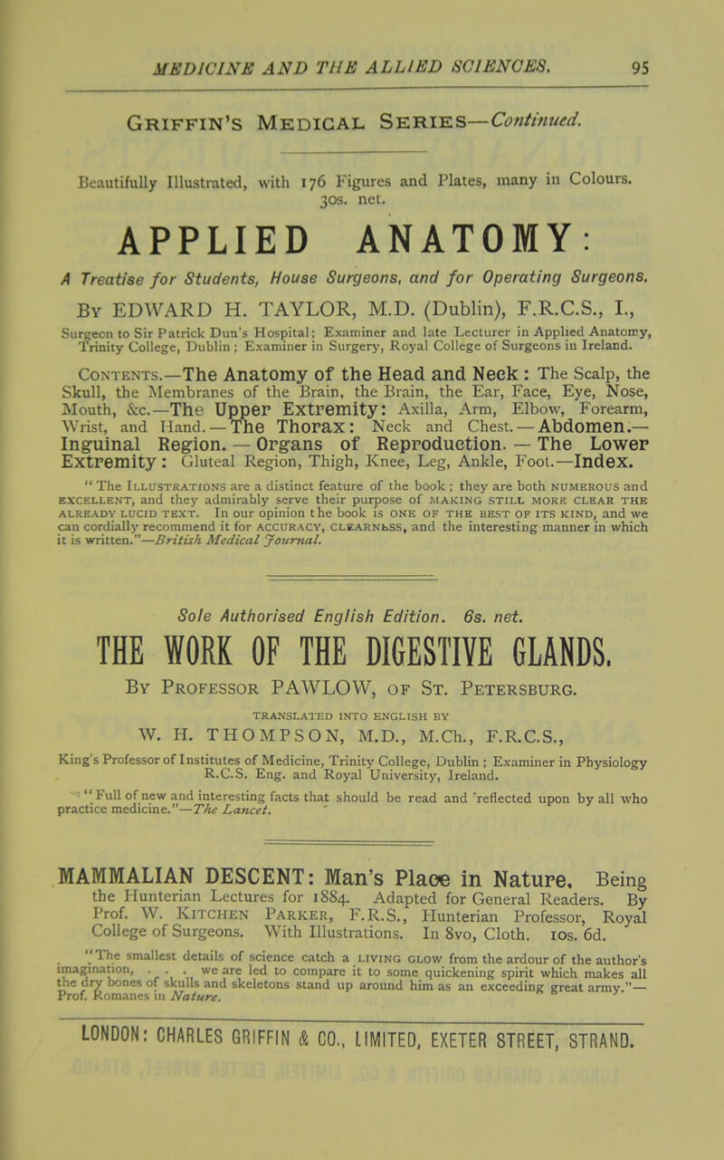 Griffin's Medical Series—Ci?«//>z?W. Beautifully Illustrated, with 176 Figures and Plates, many in Colours. 30s. net. APPLIED ANATOMY: A Treatise for Students, House Surgeons, and for Operating Surgeons. By EDWARD H. TAYLOR, M.D. (Dublin), F.R.C.S., I., Surgeon to Sir Patrick Dun's Hospital; Examiner and late Lecturer in Applied Anatomy, Trinity College, Dublin ; Examiner in Surgery, Royal College of Surgeons in Ireland. Contents.—The Anatomy of the Head and Neck : The Scalp, the Skull, the IMembranes of the Brain, the Brain, the Ear, Face, Eye, Nose, Mouth, &c.—The Upper Extremity: Axilla, Arm, Elbow, Forearm, Wrist, and Hand. —The ThoraX: Neck and Chest. — Abdomen.— Inguinal Region. — Organs of Reproduction. — The Lower Extremity : Gluteal Region, Thigh, Knee, Leg, Ankle, Foot.—Index.  The Illustrations are a distinct feature of the book ; they are both numerous and EXCELLENT, and they admirably serve their purpose of making still more clear the ALREADY LUCID TEXT. In our Opinion the book is ONE of the best of ITS KIND, and we can cordially recommend it for accuracy, CLEARNtss, and the interesting manner in which it is written.—British Medical Journal. Sole Auttiorised English Edition. 6s. net. THE WORK OF THE DIGESTIYE GLANDS. By Professor PAWLOW, of St. Petersburg. TRANSLATED INTO ENGLISH BY W. H. THOMPSON, M.D., M.Ch., F.R.C.S., King's Professor of Institutes of Medicine, Trinity College, Dublin ; Examiner in Physiology R.C.S. Eng. and Royal University, Ireland. ■  Full of new and interesting facts that should be read and reflected upon by all who practice medicine.—T/ie Lancet. MAMMALIAN DESCENT: Man's Place in Nature, Being the Hunterian Lectures for 1884. Adapted for General Readers. By Prof. W. Kitchen Parker, F.R.S., Hunterian Professor, Royal College of Surgeons. With Illustrations. In Svo, Cloth. los. 6d. The smallest details of science catch a living glow from the ardour of the author's imagination, . . . we are led to compare it to some quickening spirit which makes all the dry bones of skulls and skeletons stand up around him as an exceeding great armv.— Prof. Romanes in Nature.