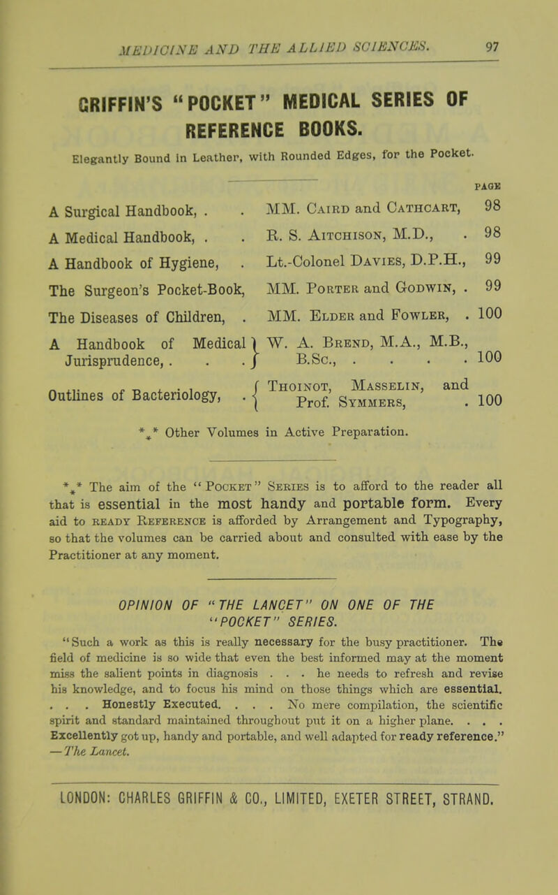 GRIFFIN'S POCKET MEDICAL SERIES OF REFERENCE BOOKS. Elegantly Bound in Leather, with Rounded Edges, for the Pocltet. FAOK A Surgical Handbook, . . MM. Caird and Cathcart, 98 A Medical Handbook, . . R. S. Aitchison, M.D., . 98 A Handbook of Hygiene, . Lt.-Colonel Davies, D.P.H., 99 The Surgeon's Pocket-Book, MM. Porter and Godwin, . 99 The Diseases of Children, . MM. Elder and Fowler, . 100 A Handbook of Medical \ W. A. Brend, M.A., M.B., Jurisprudence, . . . J B.Sc, .... 100 „ .,. r T, i. • 1 ^ f Thoinot, Masselin, and Outhnes of Bacteriology, . | p^^^ Symmers, . 100 Other Volumes in Active Preparation. * »• *^* The aim of the Pocket Series is to afiforcl to the reader all that is essential in the most handy and portable form. Every aid to READY Reference is afforded by Arrangement and Typography, 80 that the volumes can be carried about and consulted with ease by the Practitioner at any moment. OPINION OF THE LANCET ON ONE OF THE POCKET SERIES.  Such a work as this is really necessary for the busy practitioner. Th« field of medicine is so wide that even the best informed may at the moment miss the salient points in diagnosis ... he needs to refresh and revise hia knowledge, and to focus his mind on those things which are essential. . , . Honestly Executed, . . . No mere compilation, the scientific spirit and standard maintained throughout pixt it on a higher plane. . . . Excellently got up, handy and portable, and well adapted for ready reference. — 7'Ae Lancet.