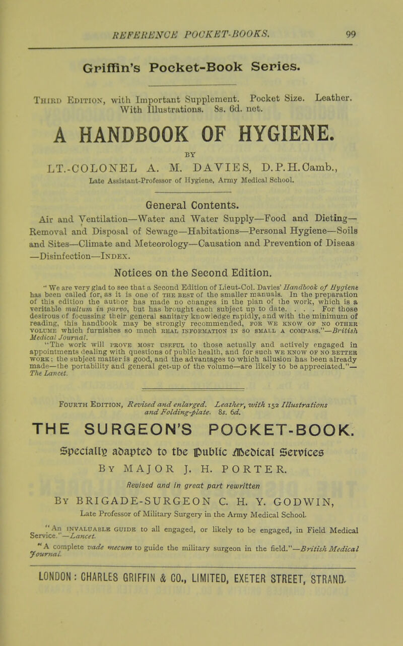 Griffin's Pocket-Book Series. Third Edition, with Important Supplement. Pocket Size. Leather. With Illustrations. 8s. 6d. not. A HANDBOOK OF HYGIENE. BY LT.-COLONEL A. M. DAVIES, D.P.H.Oamb., Late Assistant-Professor of Hygiene, Army Medical School. General Contents. Air and Ventilation—Water and Water Supply—Food and Dieting— Removal and Disposal of Sewage—Habitations—Personal Hygiene—Soils and Sites—Climate and Meteorology—Causation and Prevention of Diseas —Disinfection—Index. Notices on the Second Edition.  We are very glad to see that a Second Edition of Lieut-Col. Davies' Handbook of Hygient has been called for, as it is one of the best of the smaller manuals. In the preparation of this edition the autlior has made no ciianges in the plan of the work, which is a veritable multum in pai-vo, but has brought each subject up to date. . . . For those desirous of focussing their general sanitary knowledge rapidly, and with the minimum of reading, this handbook may be strongly recommended, for we know of no other VOLUME which furnishes so much real isfokmation in so small a compass.—British Medical Journal. '•The work will prove most useful to those actually and actively engaged in appointments dealing with questions of public health, and for such we know of no better work: the subject matter is good, and the advantages to which allusion has been already made—the portability and general get-up of the volume—are likely to be appreciated.— The Lancet. Fourth Edition, Revised and enlarged. Leather, with 152 Illustrations arid Folding-plate. 8s. 6d. THE SURGEON'S POCKET-BOOK. Specially a&apteD to tbe public /lRc5ical Services By major J. H. PORTER. Revised and In great part rewritten By brigade-surgeon C H. Y. GODWIN, Late Professor of Military Surgery in the Army Medical School An invaluable guide to all engaged, or likely to be engaged, in Field Medical Service. —/,««£■«'<. A complete vade mecum to guide the military surgeon in the fi<i\6..—British Medical yourttaL