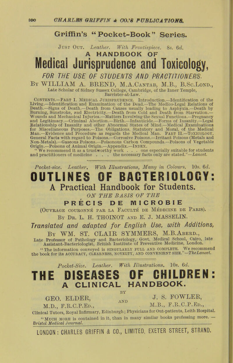 Griffin's  Poeket-Book Series. Jusp Out. Leather. With FroiUispiece, 8s. 6d. A HANDBOOK OF Medical Jurisprudence and Toxicology, FOR THE USE OF STUDENTS AND PRAGTIJIONERS. By WILLIAM A. BREND, M.A.Cantab, M.B., B.Sc.Lond., Late Scholar of Sidney Sussex College, Cambridge, of the Inner Temple, Barrister-at-Law. Contents.—Part I. Medical Jurisprudence. Introduction.—Identification of the Living.—Identification and Examination of the Dead.—The Medico-Legal delations of Death.—Signs of Death.—Death from Causes usually leading to Asphyxia.—Death by Burning, Sunstroke, and Electricity.—Death from Cold and Death from Starvation.— Wounds and Mechanical Injuries.—Matters Involving the Sexual Functions.—Pregnancy and Legitimacy.—Criminal Abortion.—Birth.—Infanticide.—Forms of Insanity.—Legal Helationship of Insanity and other Abnormal States of Mind.—Medical Examinations for Miscellaneous Purposes.—The Obligations, Statutoiy and Moral, of the Medical Man.—Evidence and Procedure as regards the Medical Man. Part II.—Toxicology. General Facts with regard to Poisons.—Corrosive Poisons.—Ii-ritant Poisons (Metals and Non-Metals).—Gaseous Poisons.—Poisonous Carbon Compounds.—Poisons of Vegetable Origin.—Poisons of Animal Origin.—Appendix.—Index.  We recommend it as a trustworthy work . . . one especially suitable for students and practitioners of medicine . . . the necessary facts only are stated.—Lancet. Pocket-size. Leather, With Illustrations, Many in Colours. 10s. Qd. OUTLINES OF BACTERIOLOGY: A Practical Handbook for Students. ON THE BASIS OF THE PRECIS DE IVIICROBIE (Otjvrage couronne pab la Faculte DE Medecine DE Paris). By Dr. L. H. THOINOT and E. J. MASSELIN. Translated and adapted for English Use, with Additions, By WM. ST. OLAIR SYMMERS, M.B.Aberd., Late Professor of Pathology and Bacteriology, Govt. Medical School, Cairo, late Assistant-Bacteriologist, British Institute of Preventive Medicine, London.  The information conveyed is SINGULARLY FULL AND COMPLETE. We recommend the book for its accuracy, clearness, novelty, and convenient sa%.—Th^Lancet. Pocket-Size. Leather. With Illustrations. 10s. 6d. THE DISEASES OF CHILDREN: A CLINICAL HANDBOOK. BY GEO. ELDER, J. S. FOWLER, M.D., F.KC.P.Ed., M.B., F.R.C.P.Ed., Clinical Tutors, Royal Infli-mary, Edinburgh; Physicians for Out-patients, Leith Hospital. Much more is contained in it, than in many similar books professing more. — Bristol Medical .loumal.