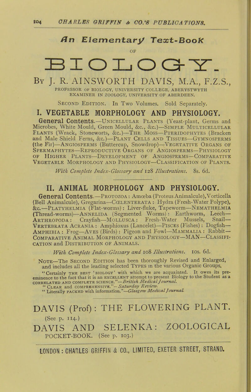 /?n Elementat^ Text-Book OF BIOIjOC3--Y'. By J. R. AINSWORTH DAVIS, M.A., F.Z.S., PROFESSOR OF BIOLOGY, UNIVERSITY COLLEGE, ABERYSTWYTH EXAMINER IN ZOOLOGY, UNIVERSITY OF ABERDEEN. Second Edition. In Two Volumes. Sold Separately. I. VEGETABLE MORPHOLOGY AND PHYSIOLOGY. General Contents.—Unicellular Plants (Yeast-plant, Germs and Microbes, White Mould, Green Mould, &c., &c.)—Simple Multicellular Plants (Wrack, Stoneworts, &c,)—The Moss—Pteridophytes (Bracken and Male Shield Ferns, &c.)—Plant Cells and Tissues—Gymnosperms (the Fir)—Angiosperms (Buttercup, Snowdrop)—Vegetative Organs of Spermaphytes—Reproductive Organs of Angiosperms—Physiology of Higher Plants—Development of Angiosperms—Comparative Vegetable Morphology and Physiology—Classification of Plants. JVz^A Complete Index-Glossary and 128 Illustrations. 8s. 6d. II. ANIMAL MORPHOLOGY AND PHYSIOLOGY. General Contents.—Protozoa: Amoeba (ProteusAnimalcule),Vorticella (Bell Animalcule), Gregarina—Ccelenterata : Hydra (Fresh-Water Polype), &c.—Platyhelmia (Flat-worms): Liver-fluke, Tapeworm—Nemathelmia (Thread-worms)—Annelida (Segmented Worms) : Earthworm, Leech— Arthropoda : Crayfish—Mollusca : Fresh-Water Mussels, Snail— Vertebkata Acrania : Amphioxus (Lancelet)—Pisces (Fishes): Dogfish— Amphibia : Frog—Aves (Birds): Pigeon and Fowl—Mammalia : Rabbit— Comparative Animal Morphology and Physiology—MAN—Classifi- cation and Distribution of Animals. With Complete Index-Glossary and 108 Illustrations. los. 6d. Note—The Second Edition has been thoroughly Revised and Enlarged, and includes all the leading selected Types m the various Organic Groups. Certainly the best 'biology' with which we are acquainted. It owes its pre- eminence to the fact that it is an excellent attempt to present Biology to the Student as a CORRELATED AND COMPLETE sciuiiCK.—British Medical J oumal. Clear and cotiivs.v.\i^vi%\VB..—Saturday Review.  Literally packed with information.—Gto^^w Medical Journal DAVIS (ProO: THE FLOWERING PLANT. (See p. 114.) DAVIS AND SELENKA: ZOOLOGICAL POCKET-BOOK. (See p. 103.)
