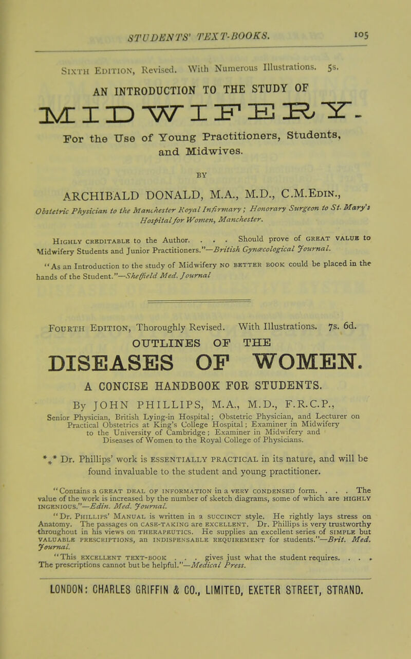 Sixth Edition, Revised. Wiih Numerous Illustrations, Ss. AN INTRODUCTION TO THE STUDY OF I X) WI in E I?. IT- For the Use of Young Practitioners, Students, and Midwives. BY ARCHIBALD DONALD, M.A., M.D., C.M.Edin., Obstetric Physician to the Manchester Royal Infirmary ; Honorary Surgeon to St. Mary's Hospital/or Women, Manchester. Highly creditable to the Author. . . . Should prove of great value to Midwifery Students and Junior Practitioners.—5r«VwA Gynecological Journal. As an Introduction to the study of Midwifery no better book could be placed in the hands of the Student.—Sheffield Med. Journal Fourth Edition, Thoroughly Revised. With Illustrations. 7s. 6d. OUTLINES OF THE DISEASES OP WOMEN. A CONCISE HANDBOOK FOR STUDENTS. By JOHN PHILLIPS, M.A., M.D., F.R.C.P., Senior Physician, British Lying-in Hospital; Obstetric Physician, and Lecturer on Practical Obstetrics at King's College Hospital; Examiner in Midwifery to the University of Cambridge; E.xaminer in Midwifery and Diseases of Women to the Royal College of Physicians. *»* Dr. Phillips' vi^ork is essentially practical in its nature, and will be found invaluable to the student and young practitioner.  Contains a GREAT deal of information in a very condensed form. . . . The value of the work is increased by the number of sketch diagrams, some of which are highly INGENIOUS.—Edin. Med. Journal. Dr. Phili.ih.s' Manual is written in a succinct style. He rightly lays stress on Anatomy. The passages on case-taking are excellent. Dr. Phillips is very trustworthy throughout in his views on therapeutics. He supplies an excellent series of simple but VALUABLE PRESCRIPTIONS, an INDISPENSABLE REQUIREMENT for Students.—Brit. Med, Journal. This EXCELLENT TEXT-BOOK . . . gives just what the Student requires. . . . The prescriptions cannot but be helpful.—Press.