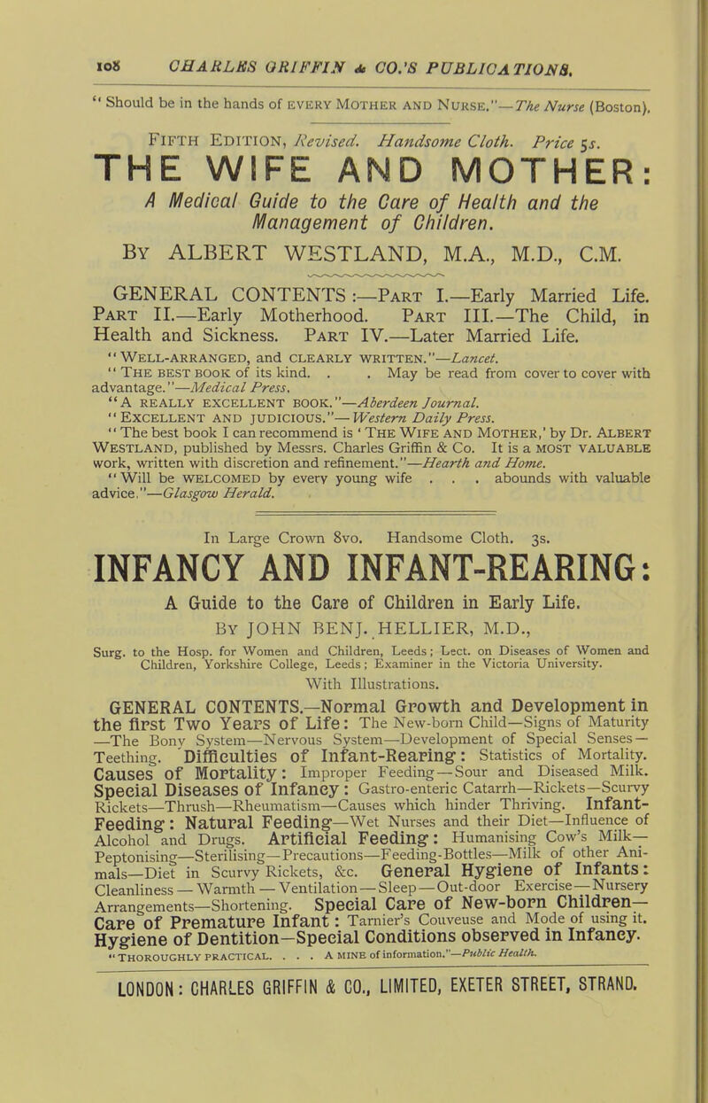  Should be in the hands of every Mother and Nurse.—Nurse (Boston). Fifth Edition, Revised. Handsome Cloth. Price %s. THE WIFE AND MOTHER: A Medical Guide to the Care of Health and the Management of Children. By albert WESTLAND, M.A., M.D., CM. GENERAL CONTENTS :—Part L—Early Married Life. Part II.—Early Motherhood. Part III.—The Child, in Health and Sickness. Part IV.—Later Married Life.  Well-arranged, and clearly written.—Lancet.  The best book of its kind. . . May be read from cover to cover with advantage.''—Medical Press, A really excellent book.—Aberdeen Journal.  Excellent and judicious.—Western Daily Press. The best book I can recommend is ' The Wife and Mother,' by Dr. Albert Westland, published by Messrs. Charles Griffin & Co. It is a most valuable work, written with discretion and refinement.—Hearth and Home. '' Will be welcomed by every young wife . . . abounds with valuable advice,—Glasgow Herald. In Large Crown 8vo. Handsome Cloth. 3s. INFANCY AND INFANT-REARING: A Guide to the Care of Children in Early Life. By JOHN BENJ. HELLIER, M.D., Surg, to the Hosp. for Women and Children, Leeds; Lect. on Diseases of Women and Children, Yorkshire College, Leeds; Examiner in the Victoria University. With Illustrations. GENERAL CONTENTS.—Nopmal Growth and Development in the flPSt Two Years of Life: The New-born Cliild—Signs of Maturity —The Bonv System—Nervous System—Development of Special Senses — Teething. 'Difficulties of Infant-Reaping: Statistics of Mortality. Causes of Mortality: Improper Feeding — Sour and Diseased Milk. Special Diseases of Infancy: Gastro-enteric Catarrh—Rickets—Scurvy Rickets—Thrush—Rheumatism—Causes which hinder Thriving. Infant- Feeding : Natural Feeding—Wet Nm-ses and their Diet—Influence of Alcohol and Drugs. Artificial Feeding: Humanising Cow's Milk— Peptonising—Sterilising—Precautions—Feeding-Bottles—Milk of other Ani- mals—Diet in Scurvy Rickets, &c. General Hygiene of Infants: Cleanliness — Warmth — Ventilation—Sleep —Out-door Exercise—Nursery Arrangements—Shortening. Special Care of New-born Children- Care of Premature Infant : Tarnier's Couveuse and Mode of usmg it. Hygiene of Dentition—Special Conditions observed in Infancy.  Thoroughly PRACTICAL. . . . a mine of information.—//<;a//'A.