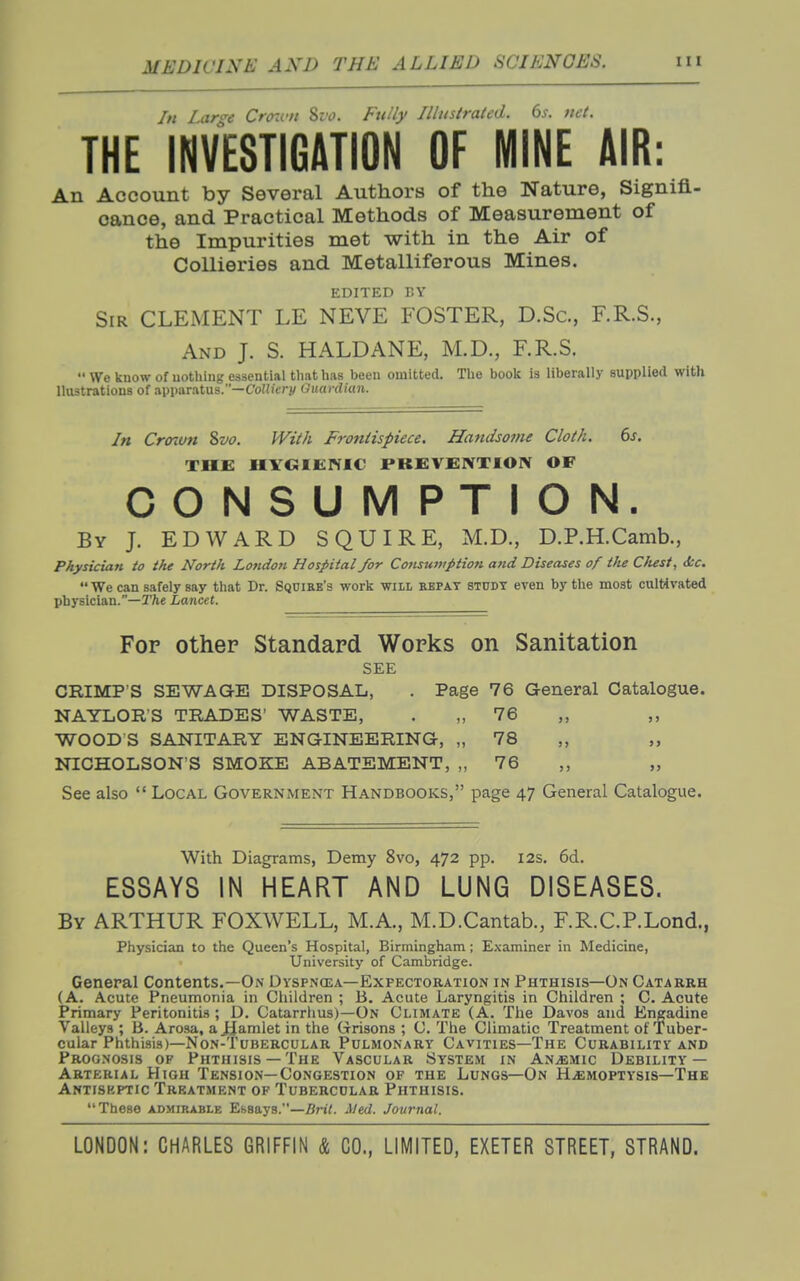 In Lcir^e Crcnvn 8z'(J. Fully Illustrated. 6j. net. THE INVESTIGATION OF MINE AIR: An Account by Several Authors of the Nature, Signifi- cance, and Practical Methods of Measurement of the Impurities met with in the Air of Collieries and Metalliferous Mines. EDITED BY Sir clement LE NEVE FOSTER, D.Sc, F.R.S., And J. S. HALDANE, M.D., F.R.S.  We know of nothing essential that has been omitted. The book is liberally supplied with llustrations of apparatus.—CofJi'crj/ Guardian. In Croiun 8w. With Frontispiece. Handsome Cloth. 6j. THE HYGIENIC PKEVENTIOIV OF CONSUMPTION. By J. EDWARD SQUIRE, M.D., D.P.H.Camb., Physician io the North Lo?idon Hospital for Consumption and Diseases of the Clust, &c.  We can safely say that Dr. Squire's work will repay study even by the most cultivated physician.—T/ie Lancet. Fop other Standard Works on Sanitation SEE CRIMP'S SEWAGE DISPOSAL, . Page 76 General Catalogue. NAYLOR'S TRADES' WASTE, . „ 76 WOOD S SANITARY ENGINEERING, „ 78 ,, „ NICHOLSON'S SMOKE ABATEMENT, „ 76 ,, „ See also  Local Government Handbooks, page 47 General Catalogue. With Diagrams, Demy 8vo, 472 pp. I2s. 6d. ESSAYS IN HEART AND LUNG DISEASES. By ARTHUR FOXWELL, M.A., M.D.Cantab., F.R.C.P.Lond., Physician to the Queen's Hospital, Birmingham; Examiner in Medicine, University of Cambridge. General Contents.—On Dyspncea—Expectoration in Phthisis—On Catarrh (A. Acute Pneumonia in Children ; B. Acute Laryngitis in Children ; C. Acute Primary Peritoniti.s; D. Catarrhus)—On Climate (A. The Davos and Engadine Valleys ; B. Arosa, a JJamlet in the Grisons ; C. The Climatic Treatment of Tuber- cular Phthisis)—Non-Tubercular Pulmonary Cavities—The Curability and Prognosis of Phthisis —The Vascular System in Anaemic Debility — Arterial High Tension—Congestion of the Lungs—On Haemoptysis-The Antiskptic Treatment of Tubercular Phthisis. These admirable Essays.—Bn'<. AJed. Journal.