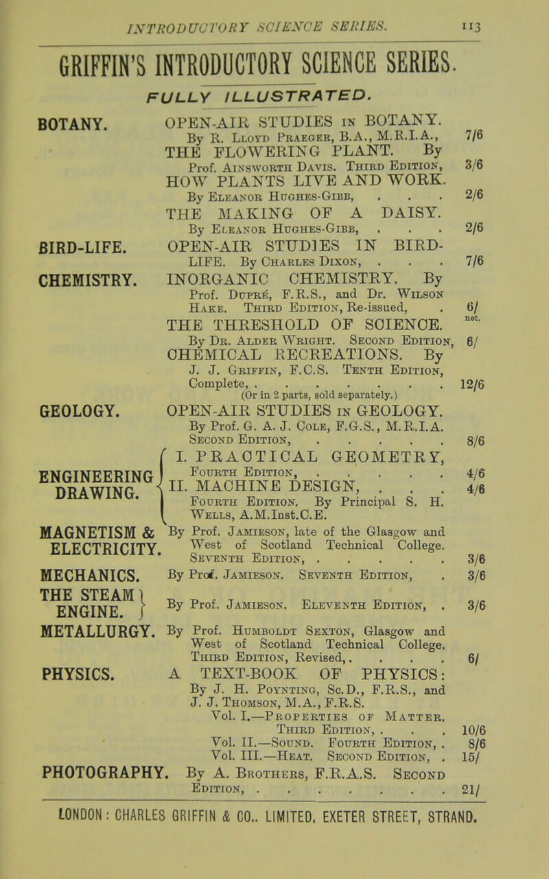 GRIFFIN'S INTRODUCTORY SCIENCE SERIES. BOTANY. BIRD-LIFE. CHEMISTRY. GEOLOGY. ENGINEERING DRAWING. MAGNETISM & ELECTRICITY. MECHANICS. THE STEAM 1 ENGINE, i METALLURGY. FULLY ILLUSTRATED. OPEN-AIR STUDIES in BOTANY. By R. Lloyd Praeger, B.A., M.R.I.A., 7/6 THE FLOWERING PLANT. By Prof. AiNswoRTH Davis. Third ED1TI0^•, 3/6 HOW PLANTS LIVE AND WORK. By Eleanor Hughes-Gibb, . . .2/6 THE MAKING OF A DAISY. By Eleanor Hughes-Gibb, . . . 2/6 OPEN-AIR STUDIES IN BIRD- LIFE. By Charles Dixon, ... 7/6 INORGANIC CHEMISTRY. By Prof. DuPRE, F.R.S., and Dr, Wilson- Hake. Third Edition, Re-issued, . 6/ THE THRESHOLD OF SCIENCE. By Dr. Alder Wright. Second Edition, 6/ CHEMICAL RECREATIONS. By J. J. Griffin, F.C.S. Tenth Edition, Complete, 12/6 (Or in 2 parts, sold separately.) OPEN-AIR STUDIES m GEOLOGY. By Prof. G. A. J. Cole, F.G.S., M.R.LA. Second Edition, 8/6 L PRACTICAL GEOMETRY, Fourth Edition, 4/6 II. MACHINE DESIGN, ... 4/6 Fourth Edition, By Principal S. H. Wells, A.M.Inst.C.E. By Prof. Jamieson, late of the Glasgow and West of Scotland Technical College. Seventh Edition, 3/6 By Prof. Jamieson. Seventh Edition, . 3/6 By Prof. Jamieson. Eleventh Edition, PHYSICS. By Prof. Humboldt Sexton, Glasgow and West of Scotland Technical College. Third Edition, Revised,. A TEXT-BOOK OF PHYSIOS: By J. H. PoYNTiNG, ScD., F.R.S., and J. J. Thomson, M.A., F.R.S. Vol. I.—Properties of Matter. Third Edition, . Vol. XL—Sound. Fourth Edition, . Vol. III.—Heat. Second Edition, . PHOTOGRAPHY. By A. Brothers, F.R.A.S. Second Edition, 3/6 6/ 10/6 8/6 15/ 21/