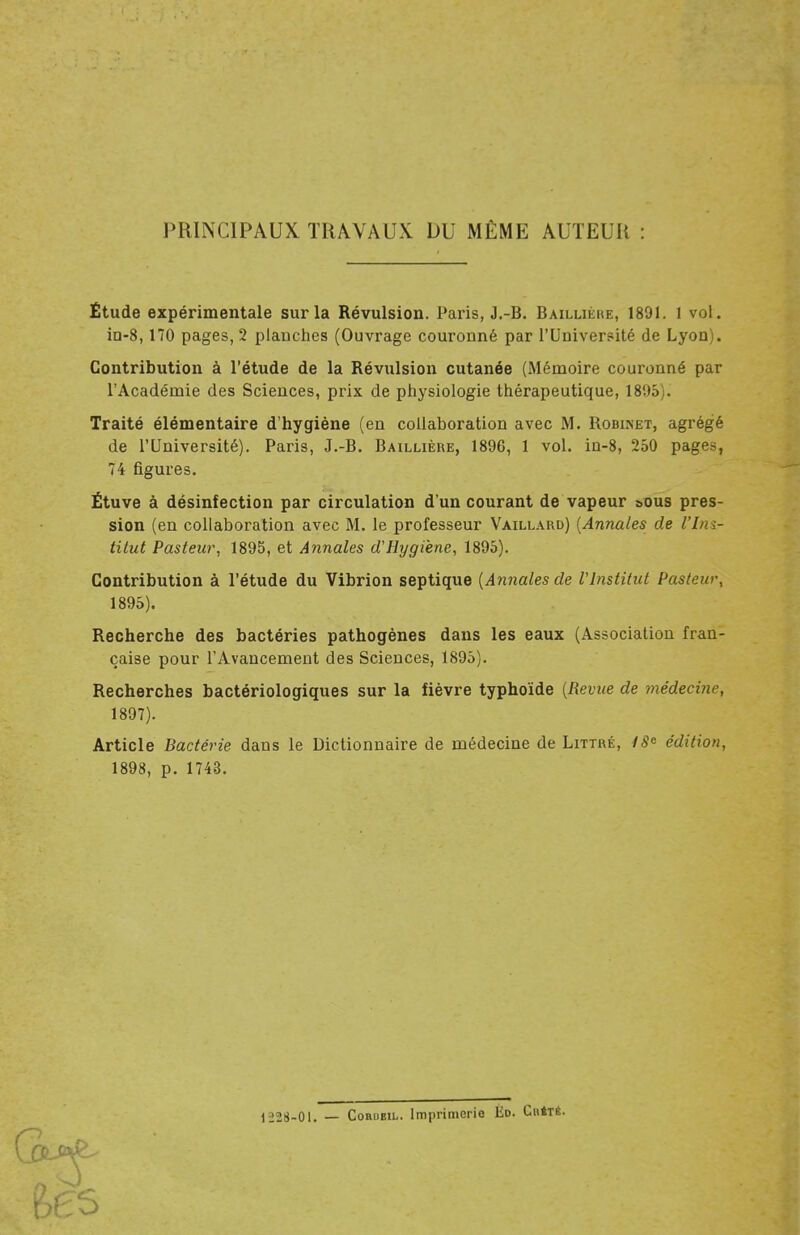 PRINCIPAUX TRAVAUX DU MÊME AUTEUR Étude expérimentale sur la Révulsion. Paris, J.-B. Baillièke, 1891. 1 vol. in-8,170 pages, 2 planches (Ouvrage couronné par l'Université de Lyon). Contribution à l'étude de la Révulsion cutanée (Mémoire couronné par l'Académie des Sciences, prix de physiologie thérapeutique, 1895 • Traité élémentaire d'hygiène (en collaboration avec M. Robiket, agrégé de l'Université). Paris, J.-B. Baillière, 1896, 1 vol. in-8, 250 pages, 74 figures. Étuve à désinfection par circulation d'un courant de vapeur &ous pres- sion (en collaboration avec M. le professeur Vaillard) (Annales de l'Ins- titut Pasteur, 1895, et Annales d'Hygiène, 1895). Contribution à l'étude du Vibrion septique (Annales de l'Institut Pasteur, 1895). Recherche des bactéries pathogènes dans les eaux (Association fran- çaise pour l'Avancement des Sciences, 1895). Recherches bactériologiques sur la fièvre typhoïde (Revue de médecine, 1897). Article Bactérie dans le Dictionnaire de médecine de Littué, 18* édition, 1898, p. 1743. 1228-01. — GûRnBiL. Imprimerio Ed. Cb4té.