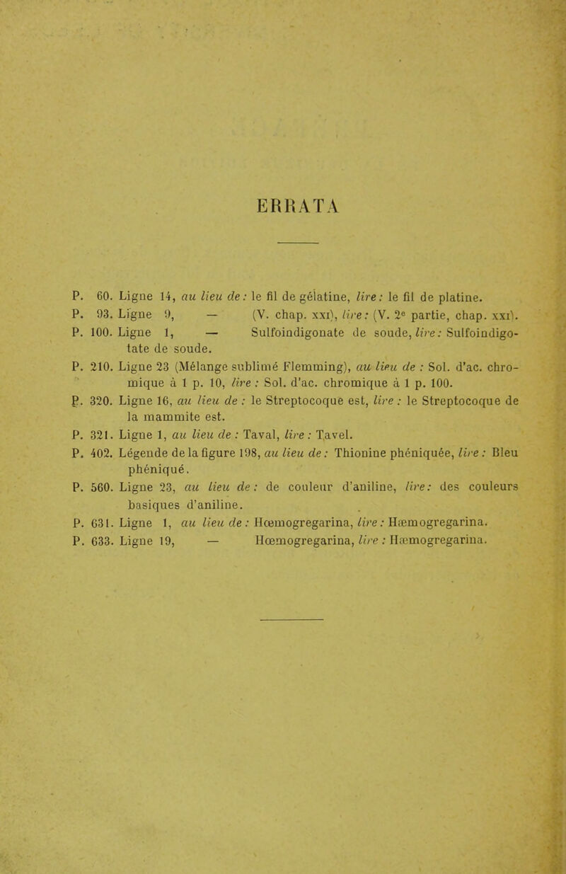 ERRATA P. 60. Ligue 14, au lieu de: le fil de gélatine, lire: le fil de platine. P. 93. Ligne 9, — (V. chap. xxi), lire: (V. 2e partie, chap. xxi\. P. 100. Ligne 1, — Sulfoindigonate de soude, lire: Sulfoindigo- tate de soude. P. 210. Ligne 23 (Mélange sublimé Flemming), au lieu de : Sol. d'ac. chro- mique à 1 p. 10, lire : Sol. d'ac. chromique à 1 p. 100. p. 320. Ligne 16, au Heu de : le Streptocoque est, lire : le Streptocoque de la mammite est. P. 321. Ligne 1, au lieu de : Taval, lire : Tavel. P. 402. Légende de la figure 198, au lieu de: Thionine phéniquée, lire : Bleu phéniqué, P. 560. Ligne 23, au lieu de: de couleur d'aniline, lire: des couleurs basiques d'aniline. P. 631. Ligne 1, au lieu de : Hcemogregarina, lire : Htemogregarina. P. 633. Ligne 19, — Hœmogregarina, lire : Htemogregarina.