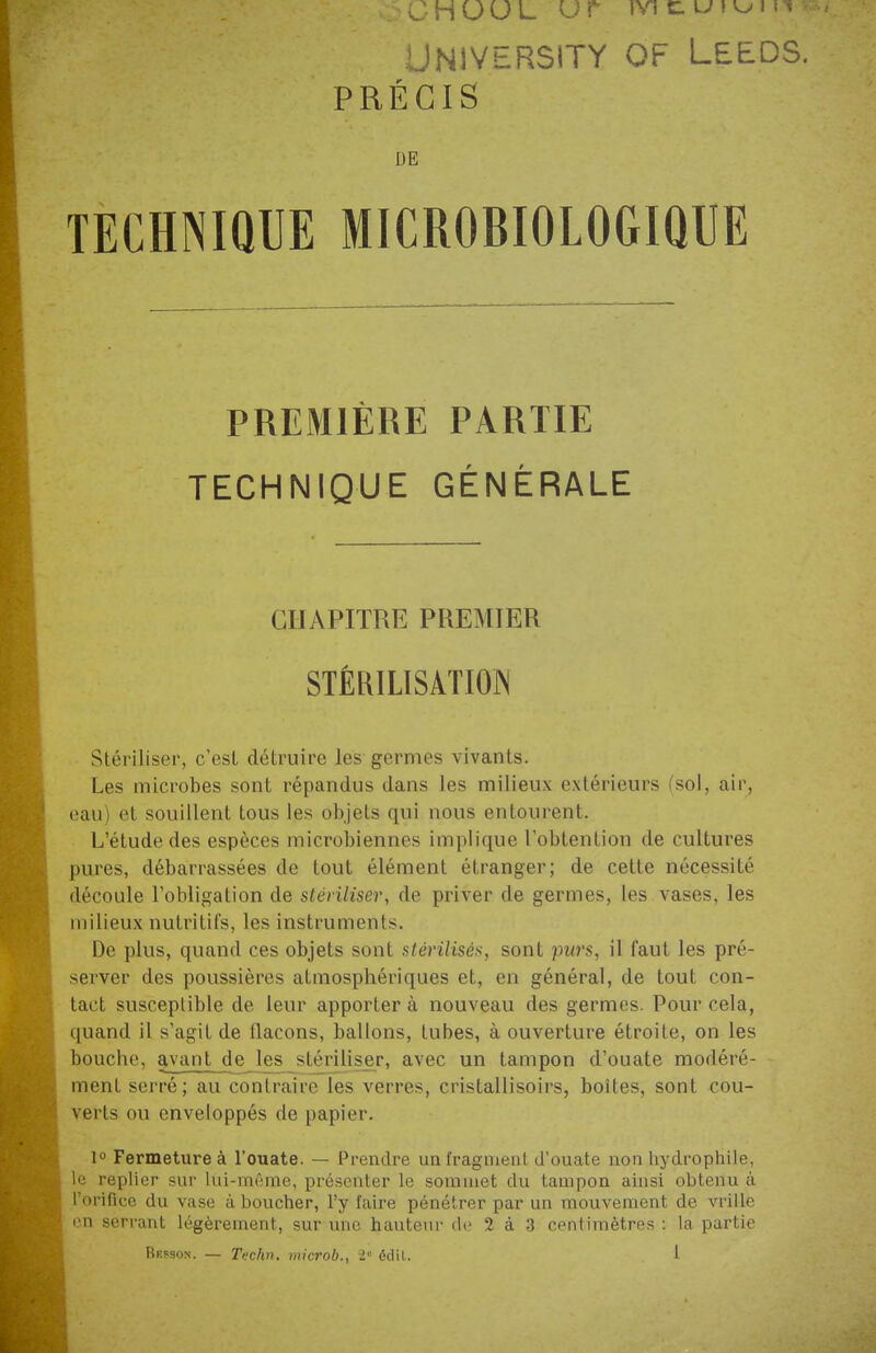 v . . C H U U L Uf mtutuiir? UNIVERSITY OF LEEDS. PRÉCIS DE TECHNIQUE MICROBIOLOGIQUE PREMIÈRE PARTIE TECHNIQUE GÉNÉRALE CHAPITRE PREMIER STÉRILISATION Stériliser, c'est détruire les germes vivants. Les microbes sont répandus dans les milieux extérieurs (sol, air, eau et souillent tous les objets qui nous entourent. L'étude des espèces microbiennes implique l'obtention de cultures pures, débarrassées de tout élément étranger; de cette nécessité découle l'obligation de stériliser, de priver de germes, les vases, les milieux nutritifs, les instruments. De plus, quand ces objets sont stérilisés, sont purs, il faut les pré- server des poussières atmosphériques et, en général, de tout con- tact susceptible de leur apporter à nouveau des germes. Pour cela, quand il s'agit de flacons, ballons, tubes, à ouverture étroite, on les bouche, avant de les stériliser, avec un tampon d'ouate modéré- ment serré; au contraire les verres, cristallisons, boites, sont cou- verts ou enveloppés de papier. 1° Fermeture à l'ouate. — Prendre un fragment d'ouate non hydrophile, le replier sur lui-même, présenter le sommet du tampon ainsi obtenu à l'orifice du vase à boucher, l'y faire pénétrer par un mouvement de vrille en serrant légèrement, sur une hauteur de 2 à 3 centimètres : la partie