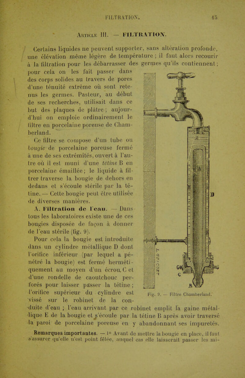 Article III. PfLTRATION. Certains liquides ne peuvent supporter, sans altération profonde, une élévation même légère de température ; il faut alors recourir à la iiltration pour les débarrasser des germes qu'ils contiennent ; pour cela on les fait passer dans des corps solides au travers de pores d'une ténuité extrême où sont rete- nus les germes. Pasteur, au début de ses recherches, utilisait dans ce but des plaques de plâtre ; aujour- d'hui on emploie ordinairement le (îltre en porcelaine poreuse de Cham- berland. Ce filtre se compose d'un tube ou bougie de porcelaine poreuse fermé à une de ses extrémités, ouvert à l'au- tre où il est muni d'une tétine B en porcelaine émaillée ; le liquide à fil- trer traverse la bougie de dehors en dedans et s'écoule stérile par la té- tine.— Cette bougie peut être utilisée de diverses manières. A. Filtration de l'eau. — Dans tous les laboratoires existe une de ces bougies disposée de façon à donner de l'eau stérile (fig. 9). Pour cela la bougie est introduite dans un cylindre métallique D dont l'orifice inférieur (par lequel a pé- nétré la bougie) est fermé herméti- quement au moyen d'un écrou. C et d'une rondelle de caoutchouc per- forés pour laisser passer la tétine ; l'orifice supérieur du cylindre est vissé sur le robinet de la con- duite d'eau ; l'eau arrivant par ce robinet emplit la gaine métal- lique E de la bougie et ^'écoule par la tétine B après avoir traversé la paroi de porcelaine poreuse en y abandonnant ses impuretés. Fi?. 9. — Filtre Chamberlainl. Remarques importantes. — 1° Avant de mettre la bougie en plae s'assurer qu'elle n'est point fêlée, auquel cas elle laisserait passer ce, il faut passer les mi-