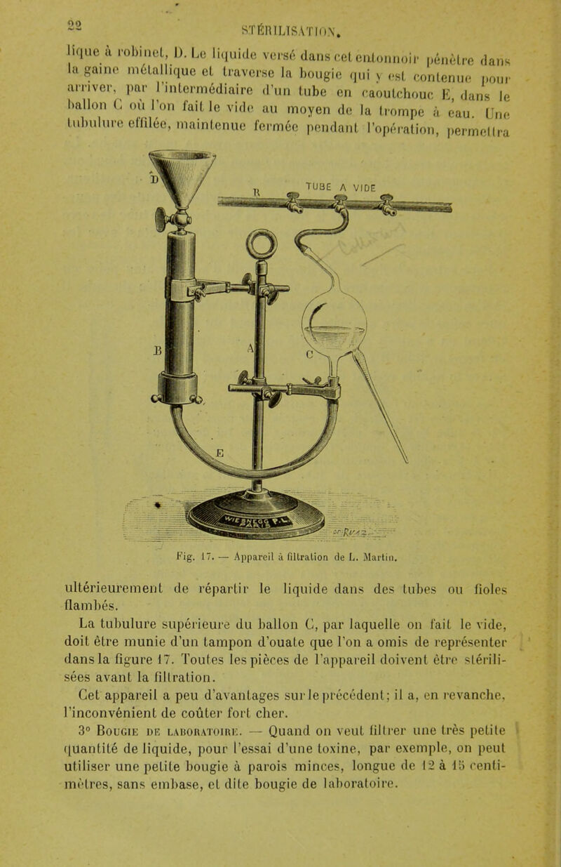 STÉRILISÂT K)\, «que a robinet, D. Le liquide verse dans cet entonnoir pénètre dans la ga.ne métallique et traverse la bougie qui S est contenue pour arriver, par l'intermédiaire d'un tube en caoutchouc li dans le ballon C ou L'on fait le vide au moyen de la trompe à ëau Une tubulure effilée, maintenue fermée pendant l'opération, permettra Fig. 17. — Appareil à fillralion de L. Martin. ultérieurement de répartir le liquide dans des tubes nu fiol<- flambés. La tubulure supérieure du ballon C, par laquelle on fait le vide, doit être munie d'un tampon d'ouate que l'on a omis de représenter dans la figure 17. Toutes les pièces de l'appareil doivent être stérili- sées avant la fillralion. Cet appareil a peu d'avantages sur le précédent; il a, en revanche, l'inconvénient de coûter fort cher. 3° Bougie diî laboratoire. — Quand on veut filtrer une très petite quantité de liquide, pour l'essai d'une toxine, par exemple, on peut utiliser une petite bougie à parois minces, longue de 12 à 15 centi- mètres, sans embase, et dite bougie de laboratoire.