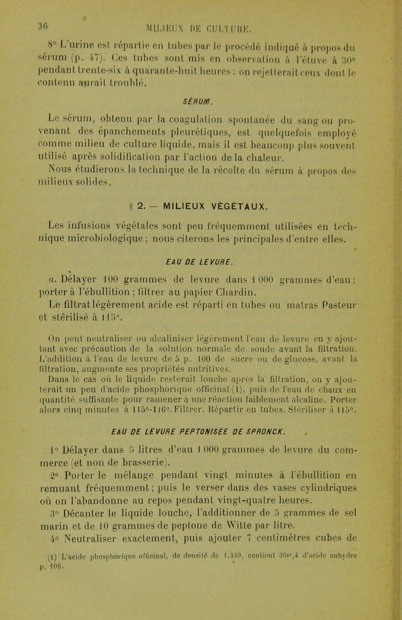 8° L'urine est, répartie en tubes par le procédé indiqué à propos du sérum (p. 47). Ces lubes sont mis en observation à l'étuve à :i0° pendant trente-six à quarante-huit heures : on rejetterait ceux dont le contenu aurait troublé. SÉRUM. Le sérum, obtenu par la coagulation spontanée du sang ou pro- venant des épanchements plcuréliques, est quelquefois employé comme milieu de culture liquide, mais il est beaucoup plus souvent utilise après solidification par l'action delà chaleur. Nous étudierons la technique de la récolte du sérum à propos des milieux solides. § 2. - MILIEUX VÉGÉTAUX. Les infusions végétales sont peu fréquemment utilisées en tech- nique microbiologique; nous citerons les principales d'entre elles. EAU DE LEVURE. a. Délayer 100 grammes de levure dans 1 000 grammes d'eau ; porter à l'ébullition ; filtrer au papier Chardin. Le filtrat légèrement acide est réparti en tubes ou matras Pasteur et stérilisé à 115°. On peut neutraliser ou alcaliniser légèrement l'eau de levure en y ajou- tant avec précaution de la solution normale de soude avant la filtration. L'addition à l eau de levure de 5 p. 100 de sucre ou de glucose, avant la liltration, augmente ses propriétés nutritives. Dans le cas où le liquide resterait louche après la filtration, on y ajou- terait un peu d'acide phosphonque officinal (l), puis de l'eau de chaux en quantité suffisante pour ramener à une réaction faiblement alcaline. Porter alors cinq minutes à 115°-116°. Filtrer. Répartir en tubes. Stériliser à 115°. EAU DE LEVURE PEPTQNISÉE DE SPRONCK. 1° Délayer dans 5 litres d'eau 1 000 grammes de levure du com- merce (et non de brasserie). 2° Porter le mélange pendant vingt minutes à l'ébullition en remuant fréquemment; puis le verser dans des vases cylindriques où on l'ahandonne au repos pendant vingt-quatre heures. 3° Décanter le liquide louche, l'additionner de 3 grammes de sel marin et de 10 grammes de peptone de Witte par litre. 4° Neutraliser exactement, puis ajouter 7 centimètres cubes de [i) L'acide phosplioriqne officinal, de densité de l>349, contient d'acide anhydre p. 100.