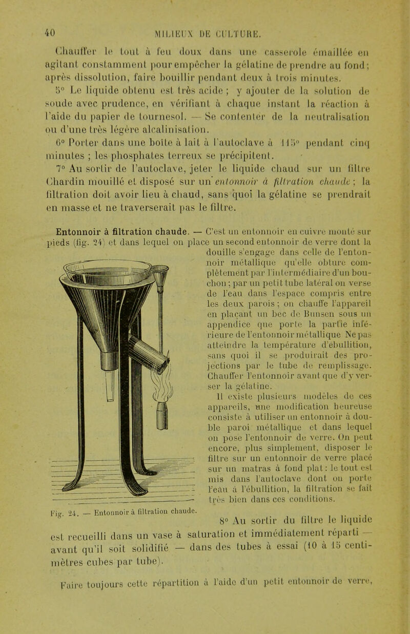 Chauffer le tout à Feu doux dans une casserole émaillée en agitant constamment pour empêcher la gélatine de prendre au fond; après dissolution, l'aire bouillir pendant deux à trois minutes. îi Le liquide obtenu est très acide ; y ajouter de la solution de soude avec prudence, en vérifiant à chaque instanl l'aide du papier de tournesol. - Se contenter de la la réaction à neutralisation ou d'une Irès légère alcalinisation. 0° Porter dans une boite à lait à l'autoclave à 115° pendant cinq minutes ; les phosphates terreux se précipitent. 7° Au sortir de l'autoclave, jeter le liquide chaud sur un filtre Chardin mouillé et disposé sur un entonnoir à filtration chaude: la liltralion doit avoir lieu à chaud, sans quoi la gélatine se prendrait en masse et ne traverserait pas le filtre. Entonnoir à filtration chaude. — C'est un entonnoir en cuivre monté sur pieds (tig. 24) et clans lequel on place un secondeulminnii- de verre dont la douille s'engage dans celle de l'enton- noir métallique qu'elle obture com- plètement par l'intermédiaire d'un bou- chon ; par un petit tube latéral on verse de l'eau dans l'espace compris entre les deux parois ; on chauffe l'appareil en plaçant un bec de Bunsen sous un appendice que porte la partie infé- rieure de l'entonnoir métallique Ne pas atteindre la température d'ébullition, sans quoi il se produirait des pro- jections par le tube de remplissage. Chauffer l'entonnoir avanl que d'y ver- ser la gélal inc. Il existe plusieurs modèles de ces appareils, une modification heureuse consiste à utiliser un entonnoir à dou- ble paroi métallique et dans lequel on pose l'entonnoir de verre. On peut encore, plus simplement, disposer le filtre sur un entonnoir de verre placé sur un matras à foud plat : le tout est mis dans l'autoclave dont ou porte Feati à iebullition, la filtration se fait très bien clans ces conditions, pjjj 24 — Entonnoir à fillralion chaude. 8° Au sortir du filtre le liquide esl recueilli dans un vase à saturation et immédiatement réparti avant qu'il soit solidifié — dans des tubes à essai (10 à lb centi- mètres cubes par tube Faire toujours cette répartition à l'aide d'un petit entonnoir de verre,