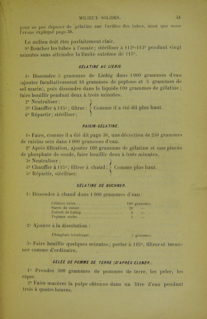 pour ne pas déposer de 'gélatine sur l'orifice des tubes, ainsi (lue nous l'avons expliqué page 30. Le milieu doit être parfaitement clair. 9» Boucher les tubes à l'ouate; stériliser à H2°-113° pendant vingt minutes sans atteindre la limite extrême de 115°. GÉLA TINE AU LIEBIG. lo Dissoudre 3 grammes de Liebig dans 1000 grammes d'eau (ajouter facultativement 10 grammes de peptone et 5 grammes de sel marin), puis dissoudre dans le liquide 100 grammes de gélatine ; faire bouillir pendant deux à trois minutes. 2° Neutraliser; ) 3° Chauffer à 115° ; filtrer; [ Comme il a été dit plus haut. 4° Répartir; stériliser; ) RAISIN GELA TINE. h Faire, comme il a été dit page 36, une décoction de 250 grammes de raisins secs dans 1 000 grammes d'eau. 2° Après filtration, ajouter 100 grammes de gélatine d une pincée de phosphate de soude, faire bouillir deux à trois minutes. 3° Neutraliser ; \ 4° Chauffer à 115°; filtrer à chaud ; > Comme plus haut. 5° Répartir, stériliser; ) GELA TINE DE BUCHNER. I» Dissoudre à chaud dans t 000 grammes d'eau : Gélatine extra 100 grammes. Sucre de caune 20 — Extrait do Liebig 5 — f'eplone sèche 5 — ~ Ajouter à la dissolution : l'Iiosplialc Iricalciquc ;> grammes. :i» Faire bouillir quelques minutes; porter à lia0, filtrer et termi- ner comme d'ordinaire. GELÉE DE POMME DE TERRE (D'APRÈS ELSNER . 1° Prendre 500 grammes de pommes de terre, les peler, les râper. 2° Faire macérer la pulpe obtenue dans un litre d'eau pendant Irojs à quatre heures.