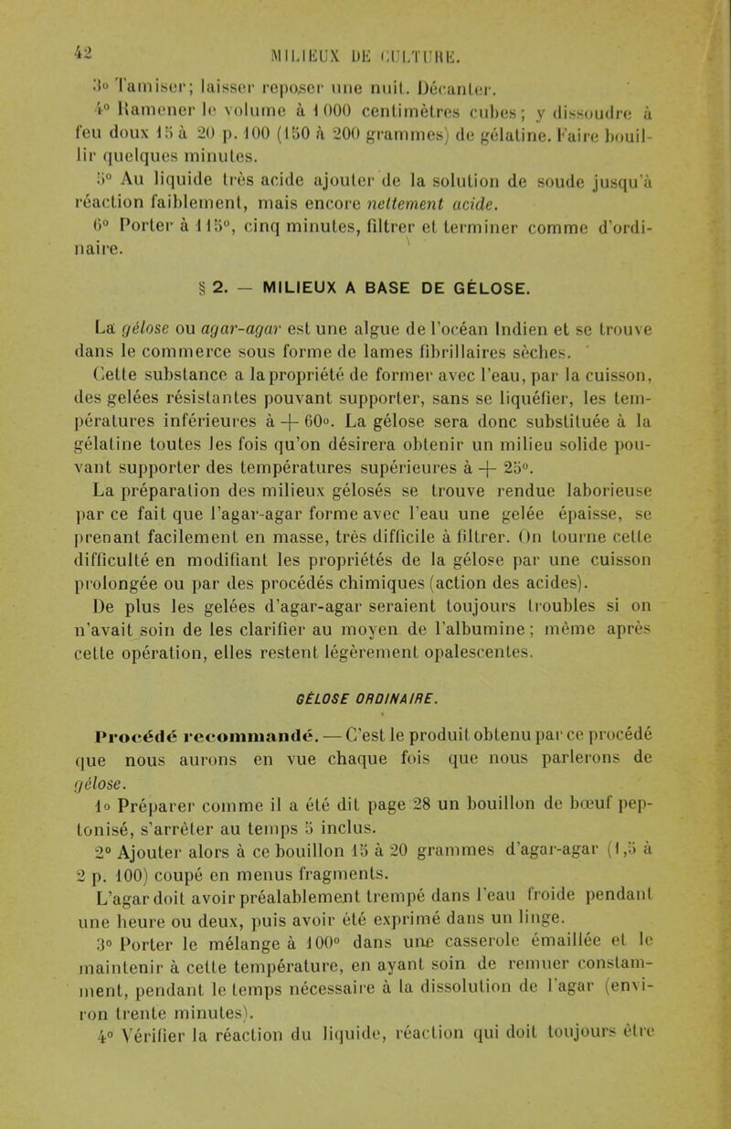 Il» Tamiser; laisser reposer une nuit. Décanter. 4° Ramener le volume à 1000 centimètres cubes; y dissoudre à feu doux 15 à 20 p. 100 (150 à 200 grammes) de gélatine. Faire bouil- lir quelques minutes. 5° Au liquide très acide ajouter de la solution de soude jusqu'à réaction faiblement, mais encore nettement acide. 0° Porter à 115°, cinq minutes, filtrer et terminer comme d'ordi- naire. § 2. — MILIEUX A BASE DE GÉLOSE. La gélose ou agar-agar est une algue de l'océan Indien et se trouve dans le commerce sous forme de lames fibrillaires sècbes. dette substance a la propriété de former avec l'eau, par la cuisson, des gelées résistantes pouvant supporter, sans se liquéfier, les tem- pératures inférieures à + 60. La gélose sera donc substituée à la gélatine toutes les fois qu'on désirera obtenir un milieu solide pou- vant supporter des températures supérieures à -f- 25°. La préparation des milieux gélosés se trouve rendue laborieuse parce fait que l'agar-agar forme avec l'eau une gelée épaisse, se prenant facilement en masse, très difficile à filtrer. On tourne cette difficulté en modifiant les propriétés de la gélose par une cuisson prolongée ou par des procédés chimiques (action des acides). De plus les gelées d'agar-agar seraient toujours lroubles si on n'avait soin de les clarifier au moyen de l'albumine; même après cette opération, elles restent légèrement opalescentes. GÉLOSE ORDINAIRE. Procédé recommandé. — C'est le produit obtenu par ce procédé que nous aurons en vue chaque fois que nous parlerons de gélose. lo Préparer comme il a été dit page 28 un bouillon de bœuf pep- tonisé, s'arrêter au temps 5 inclus. 2° Ajouter alors à ce bouillon 15 à 20 grammes d'agar-agar (1,5 à 2 p. 100) coupé en menus fragments. L'agardoit avoir préalablement trempé dans l'eau froide pendant une heure ou deux, puis avoir été exprimé dans un linge. 3° Porter le mélangea 100° dans une casserole émaillée et le maintenir à cette température, en ayant soin de remuer constam- ment, pendant le temps nécessaire à la dissolution de l'agar envi- ron trente minutes). 4° Vérifier la réaction du liquide, réaction qui doit toujours être