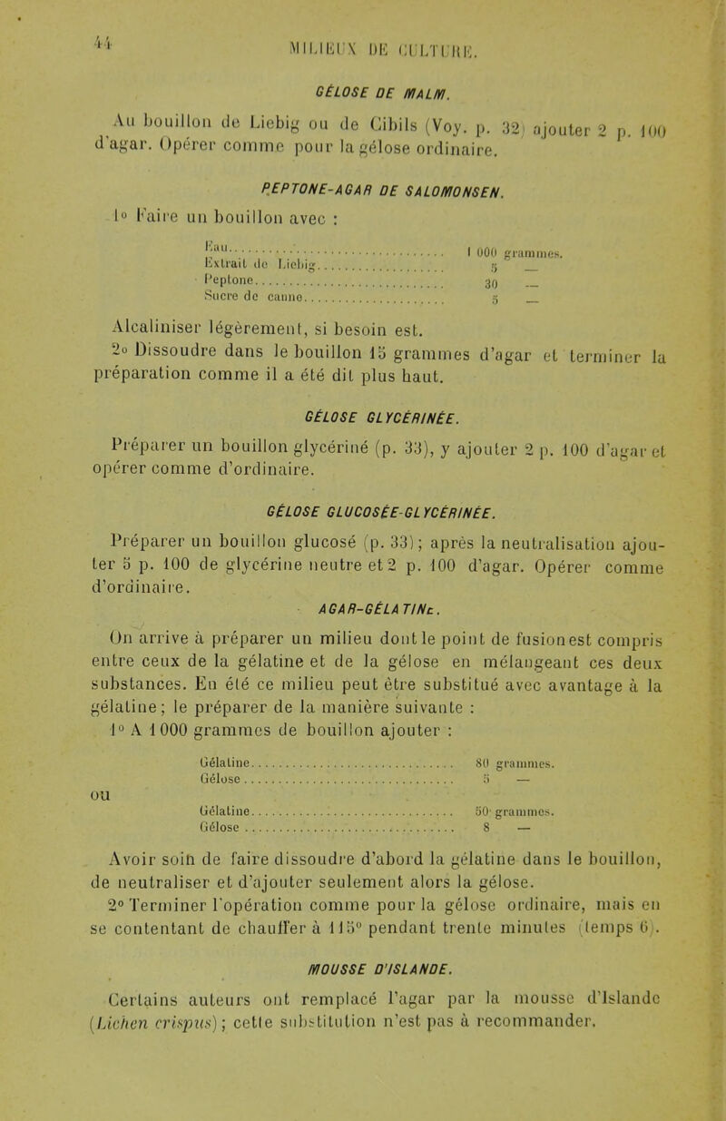 GÉLOSE DE MALM. Au bouillon de Liebig ou de Cibils (Voy. p. 32) ajouter 2 p. 100 dagar. Opérer comme pour la gélose ordinaire. PEPTONE-AGAR DE SALOMONSEN. I Faire un bouillon avec : ':au I 000 grammes. kxlrail de I.ioliig 5 IJeplone 30 Sucre de canno 5 _ Alcaliniser légèrement, si besoin est. •2o Dissoudre dans le bouillon 15 grammes d'agar et terminer la préparation comme il a été dit plus baut. GÉLOSE GLYCÉRINÉE. Préparer un bouillon glycériné (p. 33), y ajouter 2 p. 100 d'agar el opérer comme d'ordinaire. GÉLOSE GLUCOSÉÉ-GL YCÉRINÉE. Préparer un bouillon glucosé (p. 33); après la neutralisation ajou- ter S p. 100 de glycérine neutre et 2 p. 100 d'agar. Opérer comme d'ordinaire. AGAR-GÉLA TINc. On arrive à préparer un milieu dont le point de fusionest compris entre ceux de la gélatine et de la gélose en mélangeant ces deux substances. En été ce milieu peut être substitué avec avantage à la gélatine; le préparer de la manière suivante : 1° A 1000 grammes de bouillon ajouter : Gélatine 80 grammes. Gélose 5 — OU Gélatine 50- grammes. Gélose ... 8 -s* Avoir soin de faire dissoudre d'abord la gélatine dans le bouillon, de neutraliser et d'ajouter seulement alors la gélose. 2° Terminer l'opération comme pour la gélose ordinaire, mais eu se contentant de chauffer à 11 ii° pendant trente minutes (temps 0 . MOUSSE D'ISLANDE. Certains auteurs ont remplacé l'agar par la mousse d'Islande (Lichen crisput); cette substitution n'est pas à recommander.