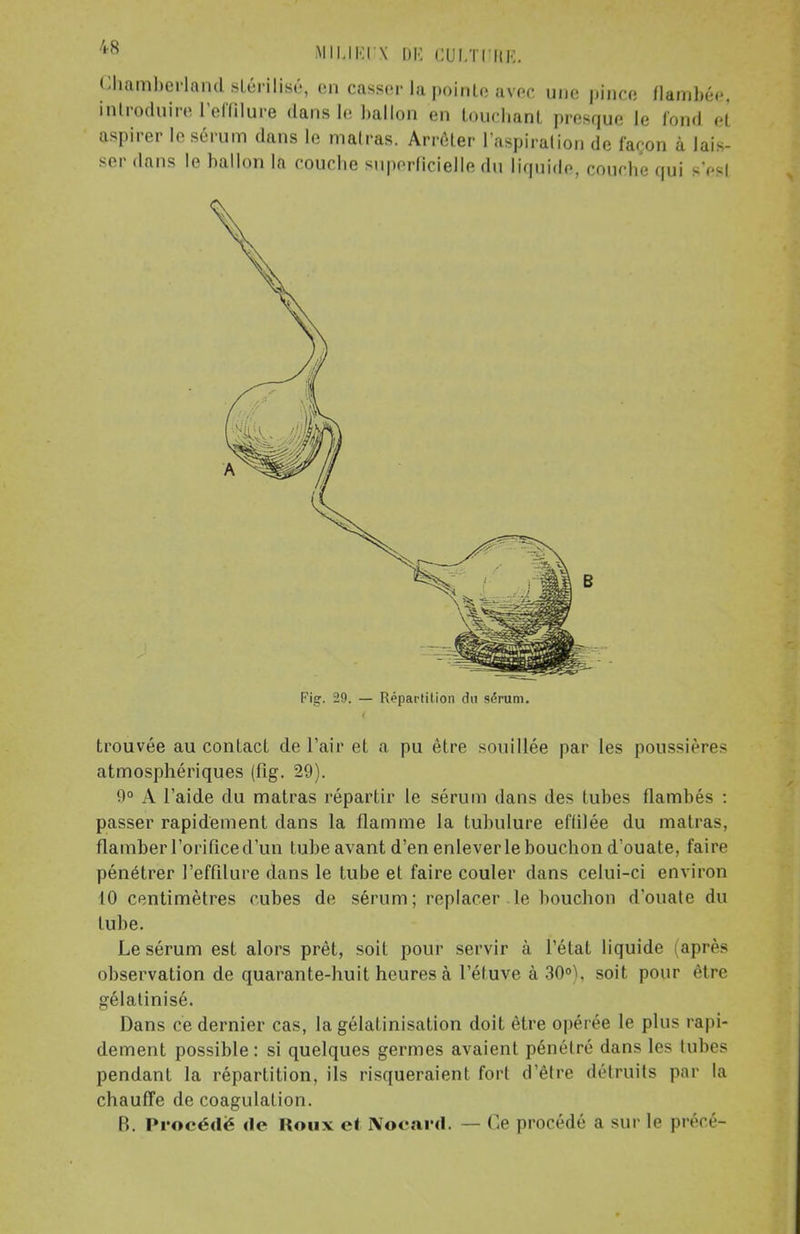 Gharaberland stérilisé, en casser la pointe avec une pince flambée, introduire l'effilure dans le ballon en touchant presque le fond et aspirer le sérum dans le malras. Arrêter l'aspiration de façon à lais- ser dans le ballon la couche superficielle du liquide, couche qui sVsl trouvée au contact de l'air et a pu être souillée par les poussières atmosphériques (lîg. 29). 9° A l'aide du matras répartir le sérum dans des lubes Ilambés : passer rapidement dans la flamme la tubulure effilée du matras, flamber l'orifice d'un tube avant d'en enlever le bouchon d'ouate, faire pénétrer l'effilure dans le tube et faire couler dans celui-ci environ 10 centimètres cubes de sérum; replacer le bouchon d'ouate du tube. Le sérum est alors prêt, soit pour servir à l'état liquide après observation de quarante-huit heures à l'éluve à 30°), soit pour être gélatinisé. Dans ce dernier cas, la gélafinisation doit être opérée le plus rapi- dement possible: si quelques germes avaient pénétré dans les tubes pendant la répartition, ils risqueraient fort d'être détruits par la chauffe de coagulation. B. Procédé de Roux et Nocard. — Ce procédé a sur b1 précé- Fig. 29. — Répartition du sérum.