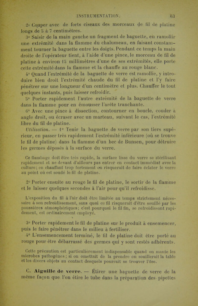 [NSTRUM ENTÂT ION. 2o Co.uper avec de forts ciseaux des morceaux de fil de platine longs de 5 à 7 centimètres. :j° Saisir de la main gauche un fragment de baguette, en ramollir une extrémité dans la flamme du chalumeau, en faisant constam- ment tourner la baguette entre les doigts. Pendant ce temps la main droite de l'opérateur tient, à l'aide d'une pince, le morceau de fil de platine à environ lti millimètres d'une de ses extrémités, elle porte cette extrémité dans la flamme et la chauffe au rouge blanc. 4° Quand l'extrémité de la baguette de verre est ramollie, y intro- duire bien droit l'extrémité chaude du fil de platine et l'y faire pénétrer sur une longueur d'un centimètre et plus. Chauffer le tout quelques instants, puis laisser refroidir. 5° Porter rapidement l'autre extrémité de la baguette de verre dans la flamme pour en émousser l'arête tranchante. 6° Avec une pince à dissection, contourner en boucle, couder à angle droit, ou écraser avec un marteau, suivant le cas, l'extrémité libre du fil de platine. Utilisation. — 1° Tenir la baguette de verre par son tiers supé- rieur, en passer très rapidement l'extrémité inférieure (où se trouve- le fil de platine) dans la flamme d'un bec de Bunsen, pour détruire les germes déposés à la surface du verre. Ce flambage doit être très rapide, la surface lisse du verre se stérilisant rapidement et ne devant d'ailleurs pas entier en contact immédiat avec la culture; en chauffant trop fortement on risquerait de faire éclater le verre au point où est soudé le fil de platine. 2° Porter ensuite au rouge le fil de platine, le sortir de la flamme et le laisser quelques secondes à l'air pour qu'il refroidisse. L'exposition du fil à l'air doit être limitée au temps strictement néces- saire à son refroidissement, sans quoi ce fil risquerait d'être souillé par les poussières atmosphériques; c'est pourquoi le fil fin, se refroidissant rapi- dement, est ordinairement employé. 3° Porter rapidement le fil de platine sur le produit à ensemencer, puis le faire pénétrer dans le milieu à fertiliser. 4° L'ensemencement terminé, le fil de platine doit être porté au rouge pour être débarrassé des germes qui y sont restés adhérents. Celte précaution est particulièrement indispensable quand on manie les microbes pathogènes ; si on omettait de la prendre on souillerait la table et les divers objets au contact desquels pourrait se trouver l'ôse. C. Aiguille de verre. — Étirer une baguette de verre de la même fayon que l'on étire le tube dans la préparation des pipettes