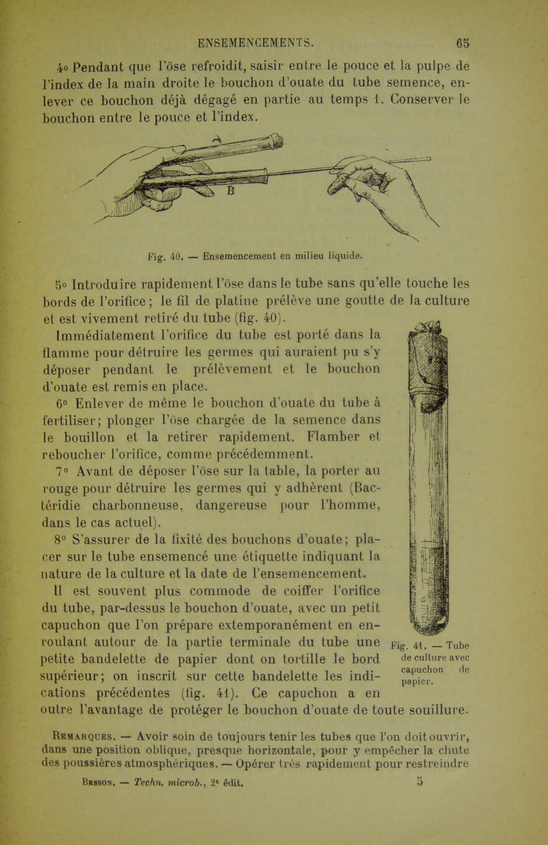 ENSEMENCEMENTS. 65 4o Pendant que l'ose refroidit, saisir entre le pouce et la pulpe de l'index de la main droite le bouchon d'ouate du tube semence, en- lever ce bouchon déjà dégagé en partie au temps 1. Conserver le bouchon entre le pouce et l'index. Fig. 40. — Ensemencement en milieu liquide. S° Introduire rapidement l'ose dans le tube sans qu'elle touche les bords de l'orifice ; le fil de platine prélève une goutte de la culture et est vivement retiré du tube (fig. 40). Immédiatement l'orifice du tube est porté dans la flamme pour détruire les germes qui auraient pu s'y déposer pendant le prélèvement et le bouchon d'ouate est remis en place. 6° Enlever de même le bouchon d'ouate du tube à fertiliser; plonger l'ose chargée de la semence dans le bouillon et la retirer rapidement. Flamber et reboucher l'orifice, comme précédemment. 7° Avant de déposer l'ose sur la table, la porter au rouge pour détruire les germes qui y adhèrent (Bac- téridie charbonneuse, dangereuse pour l'homme, dans le cas actuel). 8° S'assurer de la fixité des bouchons d'ouate; pla- cer sur le tube ensemencé une étiquette indiquant la nature de la culture et la date de l'ensemencement. Il est souvent plus commode de coiffer l'orifice du tube, par-dessus le bouchon d'ouate, avec un petit capuchon que l'on prépare extemporanément en en- roulant autour de la partie terminale du tube une petite bandelette de papier dont on tortille le bord supérieur; on inscrit sur cette bandelette les indi- cations précédentes (fig. 41). Ce capuchon a en outre l'avantage de protéger le bouchon d'ouate de toute souillure. Fig. 41. — Tube de culture avec capuchon de papier. Remarques. — Avoir soin de toujours tenir les tubes que l'on doit ouvrir, dan9 une position oblique, presque horizontale, pour y empêcher la chute des poussières atmosphériques. — Opérer très rapidement pour restreindre