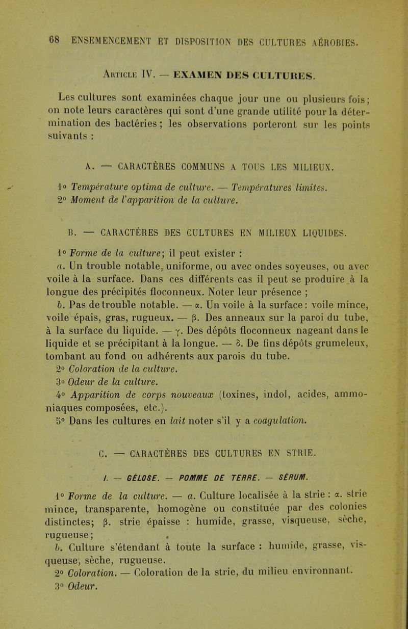 Article IV. — EXAMEN DES CULTURES. Les cultures sont examinées chaque jour une ou plusieurs fois ; on note leurs caractères qui sont d'une grande utilité pour la déter- mination des bactéries ; les observations porteront sur les points suivants : A. — CARACTÈRES COMMUNS A TOUS LES MILIEUX. 1° Température optima de culture. — Températures limites. 2° Moment de l'apparition de la culture. B. — CARACTÈRES DES CULTURES EN MILIEUX LIQUIDES. 1° Forme de la culture; il peut exister : a. Un trouble notable, uniforme, ou avec ondes soyeuses, ou avec voile à la surface. Dans ces différents cas il peut se produire à la longue des précipités floconneux. Noter leur présence ; 6. Pas de trouble notable. — a. Un voile à la surface: voile mince, voile épais, gras, rugueux. — p. Des anneaux sur la paroi du tube, à la surface du liquide. — y. Des dépôts floconneux nageant dans le liquide et se précipitant à la longue. — o. De fins dépôts grumeleux, tombant au fond ou adhérents aux parois du tube. 2° Coloration de la culture. 3° Odeur de la culture. 4° Apparition de corps nouveaux (toxines, indol, acides, ammo- niaques composées, etc.). 5° Dans les cultures en lait noter s'il y a coagulation. C. — CARACTÈRES DES CULTURES EN STRIE. /. — GÉLOSE. — POMME DE TERRE. — SÉRUM. 1° Forme de la culture. — a. Culture localisée à la strie : a. sine mince, transparente, homogène ou constituée par des colonies distinctes; p. strie épaisse : humide, grasse, visqueuse, sèche, rugueuse; » b. Culture s'étendant à toute la surface : humide, grasse, vis- queuse, sèche, rugueuse. 2° Coloration. — Coloration de la strie, du milieu environnanl. 3° Odeur.