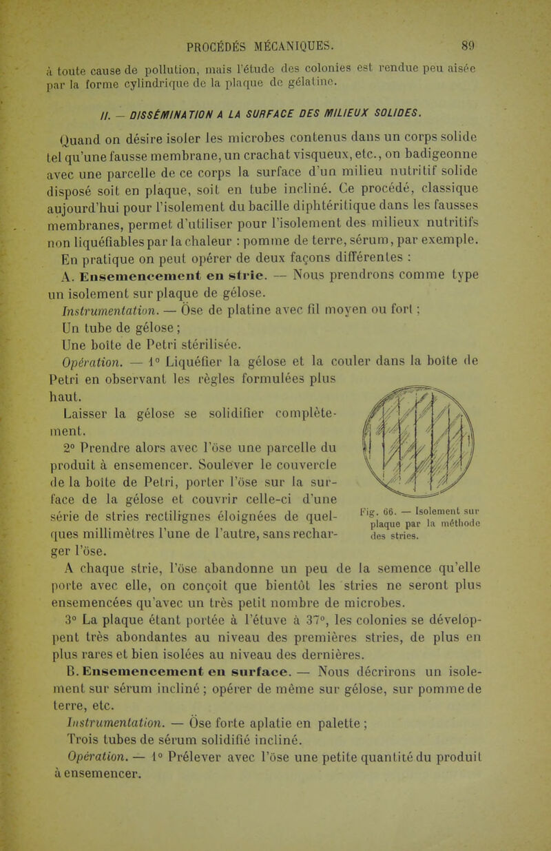 à toute cause de pollution, mais l'étude des colonies est rendue peu aisée par la forme cylindrique de la plaque de gélatine. //. - DISSÉMINATION A LA SURFACE DES MILIEUX SOLIDES. Quand on désire isoler les microbes contenus dans un corps solide tel qu'une fausse membrane, un crachat visqueux, etc., on badigeonne avec une parcelle de ce corps la surface d'un milieu nutritif solide disposé soit en plaque, soit en tube incliné. Ce procédé, classique aujourd'hui pour l'isolement du bacille diphtéritique dans les fausses membranes, permet d'utiliser pour l'isolement des milieux nutritifs non liquéfiables par la chaleur : pomme de terre, sérum, par exemple. En pratique on peut opérer de deux façons différentes : A. Ensemencement en strie. — Nous prendrons comme type un isolement sur plaque de gélose. Instrumentation. — Ose de platine avec fil moyen ou fort ; Un tube de gélose ; Une boîte de Pétri stérilisée. Opération. — 1° Liquéfier la gélose et la couler dans la boîte de Pétri en observant les règles formulées plus haut. Laisser la gélose se solidifier complète- ment. 2° Prendre alors avec l'ose une parcelle du produit à ensemencer. Soulever le couvercle de la boîte de Pétri, porter l'ose sur la sur- face de la gélose et couvrir celle-ci d'une série de stries rectilignes éloignées de quel- ques millimètres l'une de l'autre, sans rechar- ger l'ose. A chaque strie, l'ose abandonne un peu de la semence qu'elle porte avec elle, on conçoit que bientôt les stries ne seront plus ensemencées qu'avec un très petit nombre de microbes. 3° La plaque étant portée à l'étuve à 37°, les colonies se dévelop- pent très abondantes au niveau des premières stries, de plus en plus rares et bien isolées au niveau des dernières. B. Ensemencement en surface.— Nous décrirons un isole- ment sur sérum incliné ; opérer de même sur gélose, sur pomme de terre, etc. Instrumentation. — Ose forte aplatie en palette ; Trois tubes de sérum solidifié incliné. Opération. — 1° Prélever avec l'ose une petite quantité du produit à ensemencer. Fig. 66. — Isolement sur plaque par la méthode des stries.