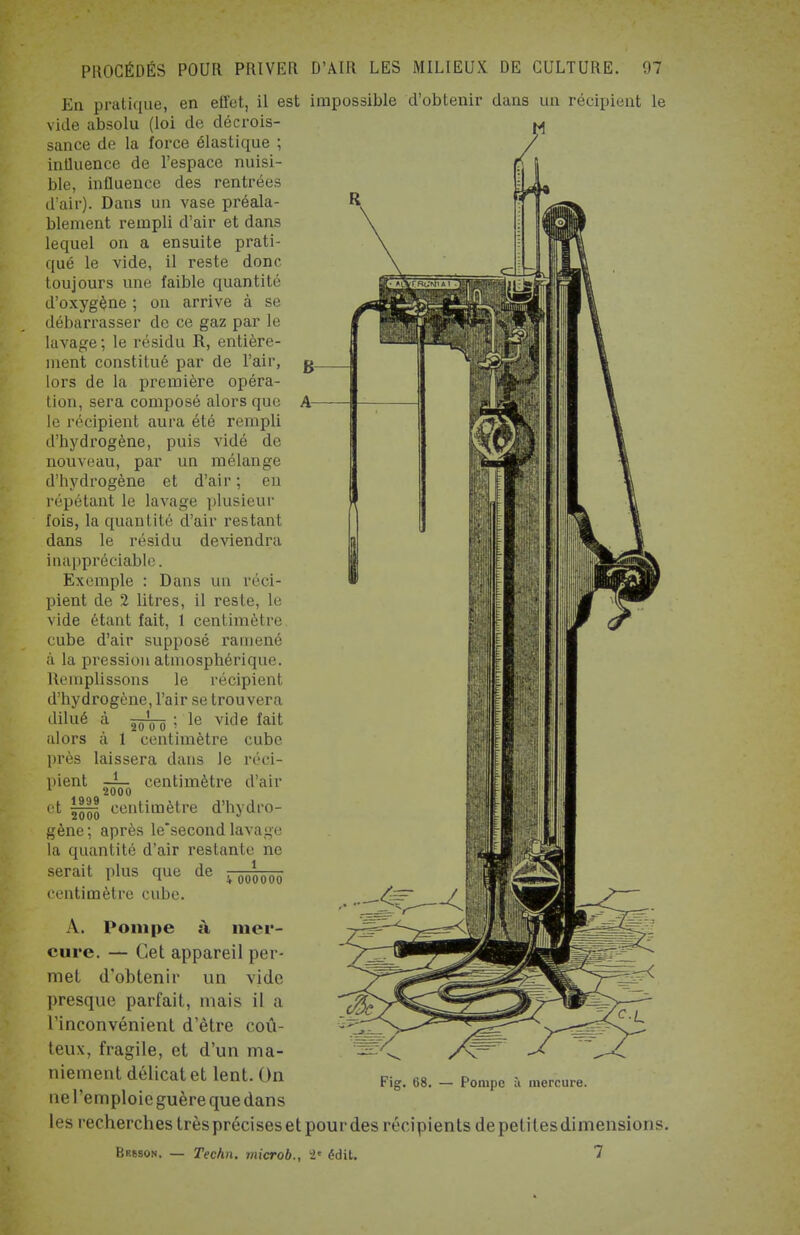 En pratique, en effet, il est impossible d'obtenir dans un récipient le vide absolu (loi de décrois- sance de la force élastique ; influence de l'espace nuisi- ble, influence des rentrées d'air). Dans un vase préala- blement rempli d'air et dans lequel on a ensuite prati- qué le vide, il reste donc toujours une faible quantité d'oxygène ; on arrive à se débarrasser de ce gaz par le lavage ; le résidu R, entière- ment constitué par de l'air, lors de la première opéra- tion, sera composé alors que le récipient aura été rempli d'hydrogène, puis vidé de nouveau, par un mélange d'hydrogène et d'air ; en répétant le lavage plusieur fois, la quantité d'air restant dans le résidu deviendra inappréciable. Exemple : Dans un réci- pient de 2 litres, il reste, le vide étant fait, 1 centimètre cube d'air supposé ramené à la pression atmosphérique. Remplissons le récipient d'hydrogène, l'air se trouvera dilué à 2ôo^ ; le vide fait alors à 1 centimètre cube près laissera dans le centimètre reci- d'air ment -!— 1 2000 et centimètre d'hydro- gène; après le'second lavage la quantité d'air restante ne serait plus que de centimètre cube. i 000000 A. Pompe à mer- cure. — Cet appareil per- met d'obtenir un vide presque parfait, mais il a l'inconvénient d'être coû- teux, fragile, et d'un ma- niement délicat et lent. On nel'emploie guère que dans les recherches très précises et pour des récipients depetilesdimensions. Brsson. — Techn. microb., 8* édit. 7 — Pompe à mercure.