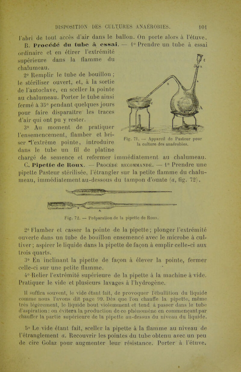 l'abri de tout accès d'air dans le ballon. On porte alors à l'étuve. 1!. Procédé du tube à essai. - 1° Prendre un tube à essai ordinaire et en étirer l'extrémité supérieure dans la flamme du chalumeau. 2° Remplir le tube de bouillon ; le stériliser ouvert, et, à la sortie de l'autoclave, en sceller la pointe au chalumeau. Porter le tube ainsi fermé à 35° pendant quelques jours pour faire disparaître les traces d'air qui ont pu y rester. 3° Au moment de pratiquer l'ensemencement, flamber et bri- ser l'extrême pointe, introduire dans le tube un fil de platine chargé de semence et refermer immédiatement au chalumeau. G. Pipette de Houx. —Procédé recommandé. — 1° Prendre une pipette Pasteur stérilisée, l'étrangler sur la petite flamme du chalu- meau, immédiatement au-dessous du tampon d'ouate (a, fig. 72). Pig. 71. — Appareil do Pasteur pour la culture des anaérobies. Fig. 72. — Préparation de la pipette de Roux. 2° Flamber et casser la pointe de la pipette; plonger l'extrémité ouverte dans un tube de bouillon ensemencé avec le microbe à cul- tiver ; aspirer le liquide dans la pipette de façon à emplir celle-ci aux trois quarts. 3° En inclinant la pipette de façon à élever la pointe, fermer celle-ci sur une petite flamme. 4° Relier l'extrémité supérieure de la pipette à la machine avide. Pratiquer le vide et plusieurs lavages à l'hydrogène. Il suffira souvent, le vide étant fait, de provoquer l ébullition du liquide comme nous l'avons dit. page (.)9. Dès que l'on chauffe la pipette, même très légèrement, le liquide bout violemment et tend à passer dans le tube d'aspiration: on évitera la production de ce phénomène en commençant par chauffer la partie supérieure de la pipette au-dessus du niveau du liquide. 5° Le vide étant fait, sceller la pipette à la flamme au niveau de l'étranglement a. Recouvrir les pointes du tube obtenu avec un peu de cire Golaz pour augmenter leur résistance. Porter à l'étuve.