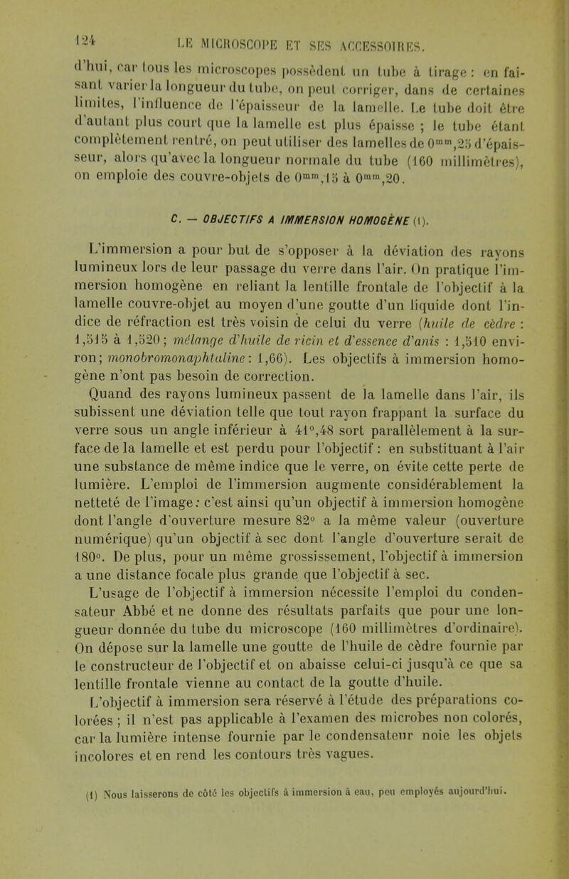 d'hui, car tous les microscopes possèdent un tube à tirage : en fai- sant varier la longueur du tube, on peut corriger, dans de certaines limites, l'influence de lepaisseur de la lamelle. Le tube doit être d'autant plus court que la lamelle est plus épaisse ; le tube étant complètement rentré, on peut utiliser des lamelles de 0mm,2:j d'épais- seur, alors qu'avec la longueur normale du tube (160 millimètres), on emploie des couvre-objets de 0mm,15 à 0mm,20. C. - OBJECTIFS A IMMERSION HOMOGÈNE (I). L'immersion a pour but de s'opposer à la déviation des rayons lumineux lors de leur passage du verre dans l'air. On pratique l'im- mersion bomogène en reliant la lentille frontale de l'objectif à la lamelle couvre-objet au moyen d'une goutte d'un liquide dont l'in- dice de réfraction est très voisin de celui du verre (huile de cèdre : 1,515 à 1,520; mélange d'huile de ricin et d'essence d'anis : 1,510 envi- ron; monobromonaphtaline: 1,66). Les objectifs à immersion homo- gène n'ont pas besoin de correction. Quand des rayons lumineux passent de la lamelle dans l'air, ils subissent une déviation telle que tout rayon frappant la surface du verre sous un angle inférieur à 41°,48 sort parallèlement à la sur- face de la lamelle et est perdu pour l'objectif : en substituant à l'air une substance de même indice que le verre, on évite cette perte de lumière. L'emploi de l'immersion augmente considérablement la netteté de Limage : c'est ainsi qu'un objectif à immersion homogène dont l'angle d'ouverture mesure 82° a la même valeur (ouverture numérique) qu'un objectif à sec dont l'angle d'ouverture serait de 180°. Déplus, pour un même grossissement, l'objectif à immersion a une distance focale plus grande que l'objectif à sec. L'usage de l'objectif à immersion nécessite l'emploi du conden- sateur Abbé et ne donne des résultats parfaits que pour une lon- gueur donnée du tube du microscope (160 millimètres d'ordinaii'e . On dépose sur la lamelle une goutte de l'huile de cèdre fournie par le constructeur de l'objectif et on abaisse celui-ci jusqu'à ce que sa lentille frontale vienne au contact de la goutte d'huile. L'objectif à immersion sera réservé à l'étude des préparations co- lorées ; il n'est pas applicable à l'examen des microbes non colorés, car la lumière intense fournie parle condensateur noie les objets incolores et en rend les contours très vagues.