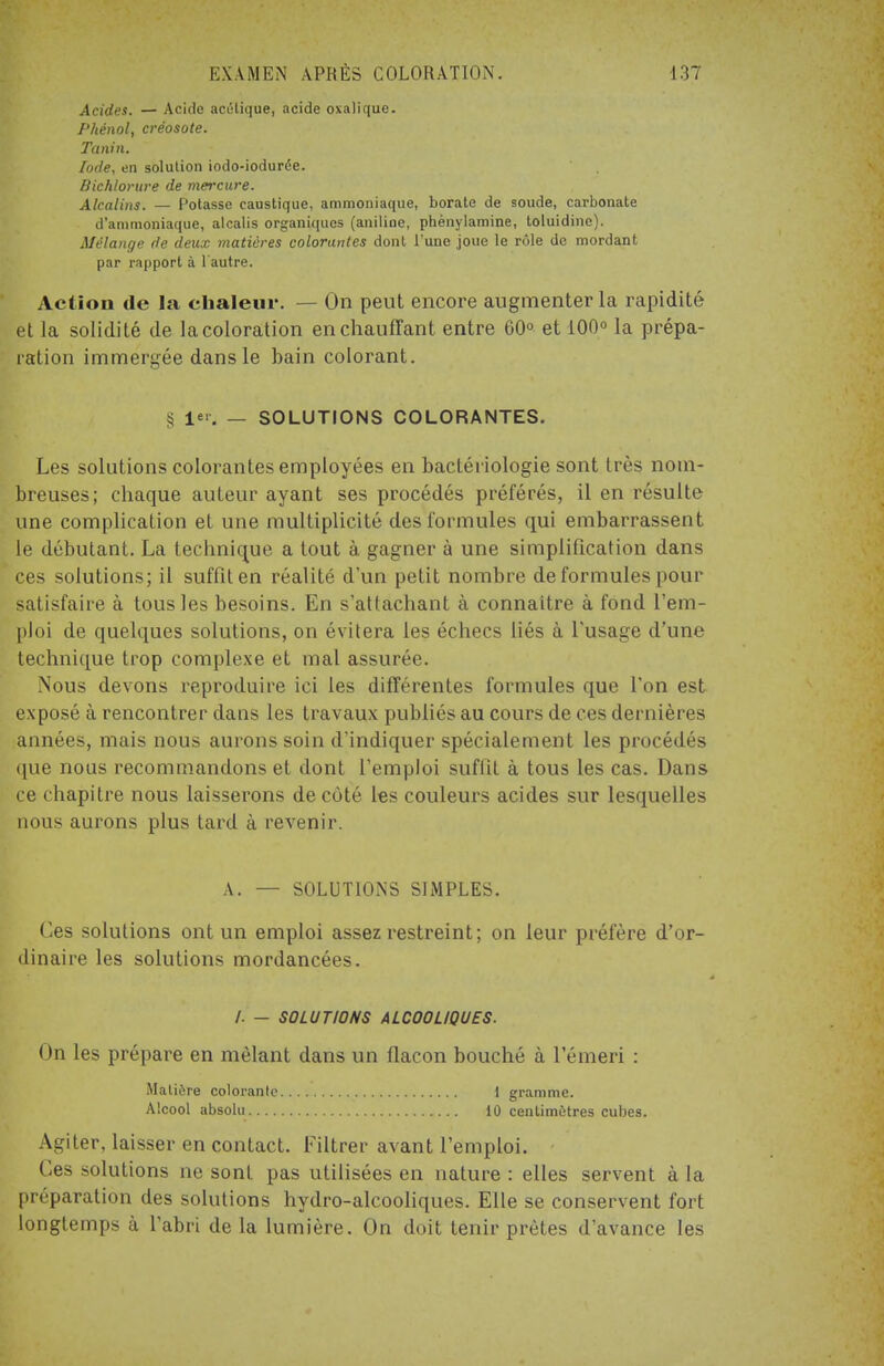 Acides. — Acide acétique, acide oxalique. Phénol, créosote. Tanin. Iode, en solution iodo-iodurée. Bichlorure de mercure. Alcalins. — Potasse caustique, ammoniaque, borate de soude, carbonate d'ammoniaque, alcalis organiques (aniline, phènylamine, toluidinc). Mélange de deux matières colorantes dont l'une joue le rôle de mordant par rapport à l'autre. Action de la chaleur. — On peut encore augmenter la rapidité et la solidité de la coloration en chauffant entre 60° et 100° la prépa- ration immergée dans le bain colorant. § 1*>. — SOLUTIONS COLORANTES. Les solutions colorantes employées en bactériologie sont très nom- breuses; chaque auteur ayant ses procédés préférés, il en résulte une complication et une multiplicité des formules qui embarrassent le débutant. La technique a tout à gagner à une simplification dans ces solutions; il suffit en réalité d'un petit nombre de formules pour satisfaire à tous les besoins. En s'attachant à connaître à fond l'em- ploi de quelques solutions, on évitera les échecs liés à l'usage d'une technique trop complexe et mal assurée. Nous devons reproduire ici les différentes formules que l'on est exposé à rencontrer dans les travaux publiés au cours de ces dernières années, mais nous aurons soin d'indiquer spécialement les procédés que nous recommandons et dont l'emploi suffit à tous les cas. Dans ce chapitre nous laisserons de côté les couleurs acides sur lesquelles nous aurons plus tard à revenir. A. — SOLUTIONS SIMPLES. Ces solutions ont un emploi assez restreint; on leur préfère d'or- dinaire les solutions mordancées. /. - SOLUTIONS ALCOOLIQUES. On les prépare en mêlant dans un flacon bouché à lemeri : Matière colorante 1 gramme. Alcool absolu lu centimètres cubes. Agiter, laisser en contact. Filtrer avant l'emploi. Ces solutions ne sont pas utilisées en nature : elles servent à la préparation des solutions hydro-alcooliques. Elle se conservent fort longtemps à l'abri de la lumière. On doit tenir prêtes d'avance les