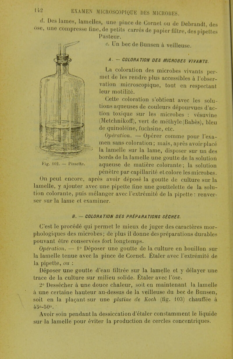 d. Des lames, lamelles, une pince de Cornet ou de Debrandt des ose, une compresse Une, de petits carrés de papier filtre, des pipettes Pasteur. e. Un bec de Bunsen à veilleuse. A. - COLORATION DES MICROBES VIVANTS. La coloration des microbes vivants per- met de les rendre plus accessibles à l'obser- vation microscopique, tout en respectant leur motilité. Celte coloration s'obtient avec les solu- tions aqueuses de couleurs dépourvues d'ac- tion toxique sur les microbes : vésuvine (Metchnikoff), vert de méthyle(Babès), bleu de quinoléine, fuchsine, etc. Opération. — Opérer comme pour l'exa- men sans coloration; mais, après avoir placé la lamelle sur la lame, disposer sur un des bords de la lamelle une goutte de la solution aqueuse de matière colorante ; la solution pénètre par capillarité et colore les microbes. On peut encore, après avoir déposé la goutte de culture sur la lamelle, y ajouter avec une pipette fine une gouttelette de la solu- tion colorante, puis mélanger avec l'extrémité de la pipette : renver- ser sur la lame et examiner. Kig. 102. — Pissette. B. — COLORA TION OES PRÉPARA TIONS SÈCHES. C'est le procédé qui permet le mieux de juger des caractères mor- phologiques des microbes; de plus il donne des préparations durables pouvant être conservées fort longtemps. Opération. — 1° Déposer une goutte de la culture en bouillon sur la lamelle tenue avec la pince de Cornet. Étaler avec l'extrémité de la pipette, ou : Déposer une goutte d'eau filtrée sur la lamelle et y délayer une trace de la culture sur milieu solide. Étaler avec l'ose. 2° Dessécher à une douce chaleur, soit en maintenant la lamelle à une certaine hauteur au-dessus de la veilleuse du bec de Bunsen, soit en la plaçant sur une platine de Koch (fig. 103) chauffée à 45°-50°. Avoir soin pendant la dessiccation d'étaler constamment le liquide sur la lamelle pour éviter la production de cercles concentriques.