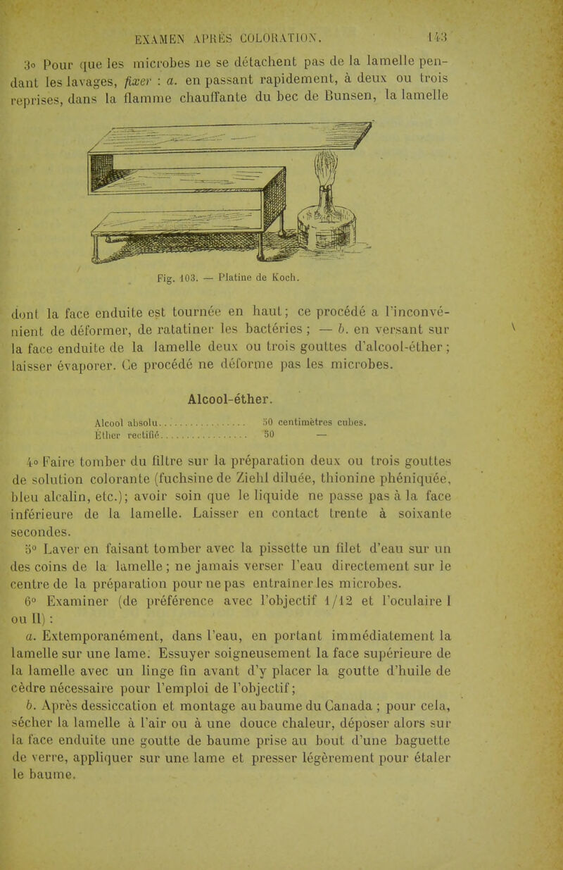 3o Pour que les microbes ne se détachent pas de la lamelle pen- dant les lavages, fixer : a. en passant rapidement, à deux ou trois reprisés, dans la flamme chauffante du bec de Bunsen, la lamelle Fig. 103. — Platine de Kocli. dont la face enduite est tournée en haut; ce procédé a l'inconvé- nient de déformer, de ratatiner les bactéries ; — b. en versant sur la face enduite de la lamelle deux ou trois gouttes d'alcool-éther ; laisser évaporer. Ce procédé ne déforme pas les microbes. Alcool-éther. Alcool absolu... 50 centimètres cubes. Étlicr rectifié 50 — 4° Faire tomber du filtre sur la préparation deux ou trois gouttes de solution colorante (fuchsine de Ziehl diluée, thionine phéniqu'éé, bleu alcalin, etc.); avoir soin que le liquide ne passe pas à la face inférieure de la lamelle. Laisser en contact Ireute à soixante secondes. 5° Laver en faisant tomber avec la pissette un filet d'eau sur un des coins de la lamelle ; ne jamais verser l'eau directement sur le centre de la préparation pour ne pas entraîner les microbes. 6° Examiner (de préférence avec l'objectif 1/12 et l'oculaire 1 ou II) : a. Extemporanément, dans l'eau, en portant immédiatement la lamelle sur une lame. Essuyer soigneusement la face supérieure de l;i lamelle avec un linge fin avant d'y placer la goutte d'huile de cèdre nécessaire pour l'emploi de l'objectif; 6. Après dessiccation et montage au baume du Canada ; pour cela, sécher la lamelle à l'air ou à une douce chaleur, déposer alors sur la face enduite une goutte de baume prise au bout d'une baguette de verre, appliquer sur une lame et presser légèrement pour étaler le baume.