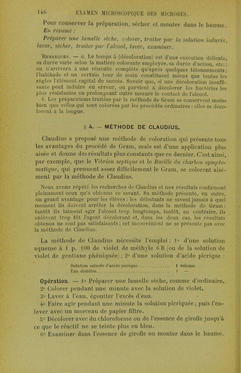 •140 Pour conserver la préparation, sécher cl monter dans le baume. En résumé : Préparer une lamelle sèche, colorer, traiter par la solution iodurcc, laver, sécher, traiter par Valcool, laver, examiner. Remarques. — a. Le temps 5 (décoloration) est d'une exécution délicate, sa durée varie selon la matière colorante employée, sa durée d'action, etc. : on n'arrivera à une réussite complète qu'après quelques tâtonnements ; l'habitude et un certain tour de main constituent mieux que toutes les règles l'élément capital de succès. Savoir que, si une décoloration insuffi- sante peut induire en erreur, on parvient à décolorer les bactéries les plus résistantes en prolongeant outre mesure le contact de l'alcool. b. Les préparations traitées par la méthode de Gram se conservent moins bien que celles qui sont colorées par les procédés ordinaires : elles se déco- lorent à la longue. § 4. — MÉTHODE DE CLAUDIUS. Claudius a proposé une méthode de coloration qui présente tous les avantages du procédé de Gram, mais est d'une application plus aisée et donne des résultats plus constants que ce dernier. C'est ainsi, par exemple, que le Vibrion septique et le Bacille du charbon sympto- matique, qui prennent assez difficilement le Gram, se colorent aisé- ment par la méthode de Claudius. Nous avons répété les recherches de Claudius et nos résultats confirment pleinement ceux qu'a obtenus ce savant. Sa méthode présente, en outre, un grand avantage pour les élèves: les débutants ne savent jamais à quel moment ils doivent arrêter la décoloration, dans la méthode de Gram : tantôt ils laissent agir l'alcool trop longtemps, tantôt, au contraire, ils enlèvent trop tôt l'agent décolorant et, dans les deux cas, les résultats obtenus ne sont pas satisfaisants ; cet inconvénient ne se présente pas avec la méthode de Claudius. La méthode de Claudius nécessite l'emploi : 1° d'une solution aqueuse à 1 p. 100 de violet de méthyle 6 B (ou de la solution de violet de gentiane phéniquée) ; 2° d'une solution d'acide picrique : Solution saturée d'acide picrique i volume. Eau distillée 1 — Opération. — 1° Préparer une lamelle sèche, comme d'ordinaire. 2° Colorer pendant une minute avec la solution de violet. 3° Laver à l'eau, égoutter l'excès d'eau. 4° Faire agir pendant une minute la solution picriquée ; puis l'en- lever avec un morceau de papier filtre. 5° Décolorer avec du chloroforme ou de l'essence de girofle jusqu'à ce que le réactif ne se teinte plus en bleu. 0° Examiner dans l'essence de girofle ou monter dans le baume.