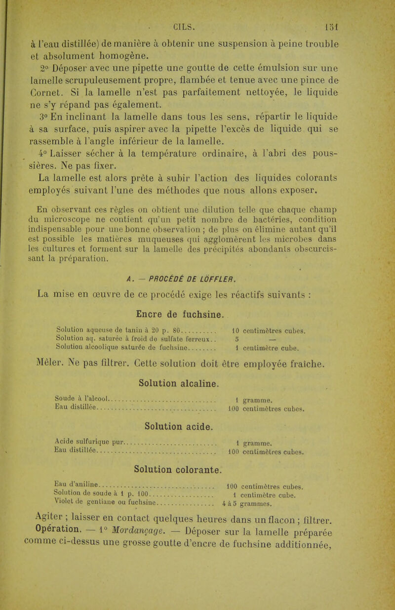 à l'eau distillée) de manière à obtenir une suspension à peine trouble et absolument homogène. 2° Déposer avec une pipette une goutte de cette émulsion sur une lamelle scrupuleusement propre, flambée et tenue avec une pince de Cornet. Si la lamelle n'est pas parfaitement nettoyée, le liquide ne s'y répand pas également. 3° En inclinant la lamelle dans tous les sens, répartir le liquide à sa surface, puis aspirer avec la pipette l'excès de liquide qui se rassemble à l'angle inférieur de la lamelle. 4° Laisser sécher à la température ordinaire, à l'abri des pous- sières. Ne pas fixer. La lamelle est alors prête à subir l'action des liquides colorants employés suivant l'une des méthodes que nous allons exposer. En observant ces règles on obtient une dilution telle que chaque champ du microscope ne contient qu'un petit nombre de bactéries, condition indispensable pour une bonne observation; de plus on élimine autant qu'il est possible les matières muqueuses qui agglomèrent les microbes dans les cultures et forment sur la lamelle des précipités abondants obscurcis- sant la préparation. A. - PROCÉDÉ DE LOFFLER. La mise en œuvre de ce procédé exige les réactifs suivants : Encre de fuchsine. Solution aqueuse de tanin à 20 p. 80 10 centimètres cubes. Solution aq. saturée à froid do sulfate ferreux.. 5 — Solution alcoolique saturée de fuchsine 1 centimètre cube. Mêler. Ne pas filtrer. Cette solution doit être employée fraîche. Solution alcaline. Soude à l'alcool 1 gramme. Eau distillée 100 centimètres cubes. Solution acide. Acide sulfurique pur i gramme. Eau distillée 100 centimètres cubes. Solution colorante. Eau d'aniline 100 centimètres cubes. Solution de soude à 1 p. 100 1 centimètre cube. Violet de gentiane ou fuchsine 4à5 grammes. Agiter ; laisser en contact quelques heures dans un flacon ; filtrer. Opération. — i° Mordançage. — Déposer sur la lamelle préparée comme ci-dessus une grosse goutte d'encre de fuchsine additionnée,